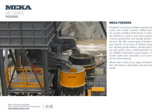 MFSERIES
FEEDERS
MEKA CRUSHING SCREENING
AND CONCRETE BATCHING TECHNOLOGIES
www.mekacrushers.com
MEKA FEEDERS
Designed according to detailed engineering
works and in-depth research, MEKA feed-
ers provide excellent performance in feed-
ing material to crushers, ensuring increased
crushing performance and equally distribut-
ed wear. We offer several types of feeders,
each specific to the type of material being
fed: vibrating grizzly feeders, vibrating feed-
ers with grizzly screen, vibrating feeders to
be installed underneath surge hoppers, in
tunnels under open stockpiles, or on crush-
ers for uniform feeding.
Please take a look at our range of feeders
with descriptions, advantages and technical
details.
 