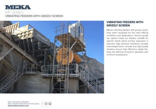 MFSERIES
VIBRATINGFEEDERSWITHGRIZZLYSCREEN
MEKA CRUSHING SCREENING
AND CONCRETE BATCHING TECHNOLOGIES
www.mekacrushers.com
VIBRATING FEEDERS WITH
GRIZZLY SCREEN
Meka’s vibrating feeders with grizzly screen
have been designed for the most difficult
conditions and applications. Various grizzly
bar options make our feeders suitable for
specific needs where primary separation is
required. High abrasive resistance, durable
heat-treated drive console and high-quality
vibrators ensure high efficiency, stable fee-
ding and effective long-term operation with
minimum breakdowns.
 