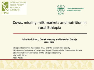ETHIOPIAN DEVELOPMENT
RESEARCH INSTITUTE
Cows, missing milk markets and nutrition in
rural Ethiopia
John Hoddinott, Derek Headey and Mekdim Dereje
IFPRI ESSP
Ethiopian Economics Association (EEA) and the Econometric Society
19th Annual Conference of the African Region Chapter of the Econometric Society
12th International Conference on the Ethiopian Economy
July 16-19, 2014
Addis Ababa
1
 