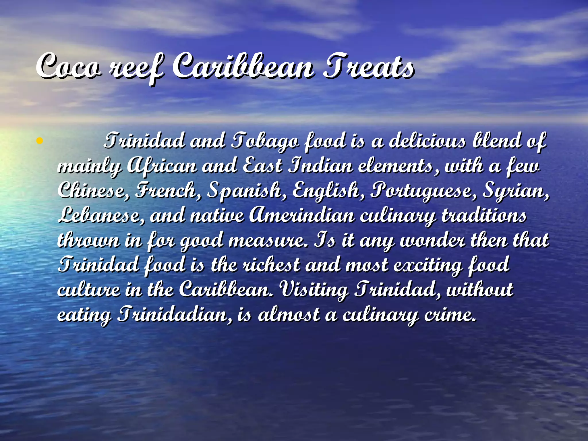 Coco reef Caribbean Treats   Trinidad and Tobago food is a delicious blend of mainly African and East Indian elements, with a few Chinese, French, Spanish, English, Portuguese, Syrian, Lebanese, and native  Amerindian  culinary traditions thrown in for good measure. Is it any wonder then that Trinidad food is  the richest and most exciting food culture in the Caribbean . Visiting Trinidad, without eating Trinidadian, is almost a culinary crime. 