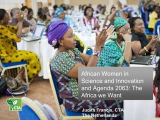 African Women in
Science and Innovation
and Agenda 2063: The
Africa we Want
Judith Francis, CTA,
The Netherlands
 