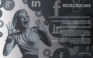 REDES SOCIAIS
• AS REDES SOCIAIS ESTÃO SATURANDO AS PESSOAS.
• AUMENTO DAS OPÇÕES DE PUBLICIDADES COM
CONTEÚDOS FOCADOS EM NICHOS
• FACEBOOK ADS, TWITTER ADS, INSTAGRAM
• INCREMENTO DAS LISTAS DE EMAILS =
NOTIFICAÇÕES DE CONTEÚDOS QUE O PRÓPRIO
USUÁRIO SELECIONA PARA LEITURA;
• CONSEQUÊNCIA: NOTIFICAÇÕES DESSES
CONTEÚDOS NA TELA DO DISPOSITIVO, SEJA ELE
MÓVEL OU DESKTOP;
WORKSHOP
D a t a p r e v – C O P D
 