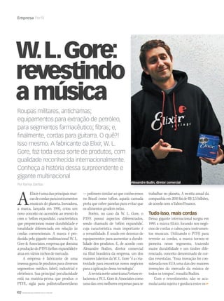 102 WWW.MUSICAEMERCADO.COM.BR
Empresa Perfil
W.L.Gore:
revestindo
amúsica
AElixiréumadasprincipaismar-
casdecordasparainstrumentos
musicais do planeta. Inovadora,
a marca, lançada em 1995, criou um
novo conceito no acessório ao revesti-lo
com o ‘teflon expandido’, característica
que proporcionou maior durabilidade e
tonalidade diferenciada em relação às
cordas convencionais. A marca é pro-
duzida pela gigante multinacional W. L.
Gore  Associates, empresa que domina
aproduçãodoPTFE(teflonexpandido)e
atuaemváriosnichosdemercado.
A empresa é fabricante de uma
imensa gama de produtos para diversos
segmentos: médico, fabril, industrial e
eletrônico. Sua principal peculiaridade
está na matéria-prima que produz: o
PTFE, sigla para politetrafluoretileno
— polímero similar ao que conhecemos
no Brasil como teflon, aquela camada
preta que cobre panelas para evitar que
os alimentos grudem nelas.
Porém, no caso da W. L. Gore, o
PTFE possui aspectos diferenciados,
sendo chamado de ‘teflon expandido’,
cuja característica mais importante é
a versatilidade. É usado em dezenas de
equipamentos para aumentar a durabi-
lidade dos produtos. E, de acordo com
Alexandre Budim, diretor comercial
na filial brasileira da empresa, um dos
maiores talentos da W. L. Gore “é a cria-
tividade para encontrar novos negócios
para a aplicação dessa tecnologia”.
Arevistanorte-americanaFortunere-
lacionou a W. L. Gore  Associates como
uma das cem melhores empresas para se
Roupas militares, antichamas;
equipamentos para extração de petróleo,
para segmentos farmacêutico; ﬁbras; e,
ﬁnalmente, cordas para guitarra. O quê?!
Isso mesmo. A fabricante da Elixir, W. L.
Gore, faz toda essa sorte de produtos, com
qualidade reconhecida internacionalmente.
Conheça a história dessa surpreendente e
gigante multinacional
Por Itamar Dantas
trabalhar no planeta. A receita anual da
companhia em 2010 foi de R$ 2,5 bilhões,
deacordocomoYahooFinance.
Tudo isso, mais cordas
Dessa gigante internacional surgiu em
1995 a marca Elixir, focando nos negó-
cios de cordas e cabos para instrumen-
tos musicais. Utilizando o PTFE para
revestir as cordas, a marca tornou-se
pioneira nesse segmento, trazendo
maior durabilidade e um timbre dife-
renciado, conceito denominado de cor-
das revestidas. “Essa inovação foi con-
siderada nos EUA uma das dez maiores
invenções do mercado da música de
todos os tempos”, ressalta Budim.
Com o revestimento, não se acu-
mula tanta sujeira e gordura entre os
Alexandre Budin, diretor comercial
 
