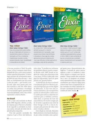 104 WWW.MUSICAEMERCADO.COM.BR
Empresa Perfil
fios que revestem a “alma” da corda.
Assim, a Elixir conseguiu maior dura-
bilidade (de três a cinco vezes maior) e
timbre específico do produto. “A tecno-
logia exclusiva de revestimento prote-
ge 100% da zona crítica do som — área
entre os enrolamentos que dá acesso
à alma da corda —, por revestir a cor-
da toda, após estar pronta para uso.
Isso aumenta a vida útil. Além disso,
as cordas lisas possuem a tecnologia
anti-rust (antiferrugem), apresentando
maior durabilidade, como a das cordas
espiraladas”, enfatiza Budim.
No Brasil
A W. L. Gore está instalada no Brasil
desde 2000. Segundo o diretor, a vinda
da empresa para o País teve a finalida-
de de expandir as atividades na Amé-
rica Latina, mercado até então não ex-
plorado pela companhia.
Uma das grandes novidades da
empresa é que a Elixir não fabricará
mais cabos. “O produto era realmente
de qualidade superior, porém a empre-
sa decidiu estar 100% focada no ne-
gócio de cordas, para direcionar toda
a sua força. O Elixir Cable pode virar
peça de colecionador. Sorte de quem
possuir um”, garante Budim.
A distribuição da marca no Brasil
é encabeçada pela Izzo Musical, par-
ceira de longa data que recebe elogios
da fabricante. “A Izzo tem uma es-
trutura fantástica, são transparentes
quanto às informações e somos mui-
to unidos para tomar as decisões ne-
cessárias para a melhoria contínua.
Além disso, as pessoas do time são
maravilhosas e fiz muitos amigos por
lá. Só tenho a agradecer em nome da
Elixir Strings e da W. L. Gore  As-
sociates pela parceria de todos esses
anos”, ressalta o diretor.
Com relação ao mercado, Alexandre
Budimdestacaocrescimentodademan-
da por cordas revestidas como a princi-
Top 3 Elixir
Elixir Guitar Strings 11002
Esse encordoamento para violões
de aço é fabricado em bronze e o
revestimento externo é feito em
nanoweb, um ﬁno e resistente
material que reveste a corda,
proporcionando maior durabilidade
e ressonância do timbre.
Elixir Bass Strings 14002
Os modelos 14002 possuem jogos
básicos de quatro e cinco cordas,
sendo que a 5ª e a 6ª cordas são
vendidas separadamente, avulsas.
A linha 14002 é mais comprida do
que as convencionais e também
possui revestimento em nanoweb e
o sistema anti-rust.
Elixir Guitar Strings 12002
As cordas Elixir 12002 para guitarra
também possuem o mesmo
revestimento em nanoweb, o que
proporciona timbre mais brilhante
e duradouro. Esse jogo de cordas
apresenta exclusivo sistema anti-
-rust, que diﬁculta o enferrujamento e
prolonga a vida útil do acessório.
Raio X • Elixir Strings
Raio X • Elixir Strings
Fabricante: W. L. Gore
Atuação: 30 países
Faturamento: R$ 4 bilhões
Distribuição: Izzo Musical
Contato: (11) 3797-0100
Site: www.izzomusical.com.br
pal aposta para o desenvolvimento dos
negócios. A entrada de outras marcas
aqueceu o setor e a tendência é atrair
novos músicos a comprar esse tipo de
produto. “Nossas vendas vêm crescendo
ano a ano e já atingimos um número
muitorepresentativocomonegócio.Mas
acreditamos que ainda há espaço para
crescercomomarca.Osegmentodecor-
das revestidas irá evoluir, ajudando ain-
da mais o incremento da marca, que é a
criadoradonicho”,finaliza.
 