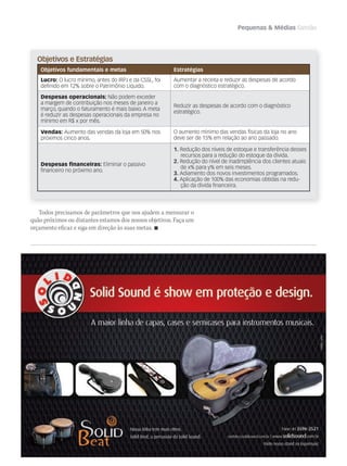 Pequenas  Médias Gestão
Objetivos e Estratégias
Objetivos fundamentais e metas Estratégias
Lucro: O lucro mínimo, antes do IRPJ e da CSSL, foi
deﬁnido em 12% sobre o Patrimônio Líquido.
Aumentar a receita e reduzir as despesas de acordo
com o diagnóstico estratégico.
Despesas operacionais: Não podem exceder
a margem de contribuição nos meses de janeiro a
março, quando o faturamento é mais baixo. A meta
é reduzir as despesas operacionais da empresa no
mínimo em R$ x por mês.
Reduzir as despesas de acordo com o diagnóstico
estratégico.
Vendas: Aumento das vendas da loja em 50% nos
próximos cinco anos.
O aumento mínimo das vendas físicas da loja no ano
deve ser de 15% em relação ao ano passado.
Despesas ﬁnanceiras: Eliminar o passivo
ﬁnanceiro no próximo ano.
1. Redução dos níveis de estoque e transferência desses
recursos para a redução do estoque da dívida.
2. Redução do nível de inadimplência dos clientes atuais
de x% para y% em seis meses.
3. Adiamento dos novos investimentos programados.
4. Aplicação de 100% das economias obtidas na redu-
ção da dívida ﬁnanceira.
Todos precisamos de parâmetros que nos ajudem a mensurar o
quão próximos ou distantes estamos dos nossos objetivos. Faça um
orçamento eficaz e siga em direção às suas metas. 
 