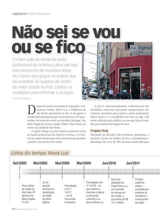 110 WWW.MUSICAEMERCADO.COM.BR
Legislação Projeto Nova Luz
Não sei se vou
ou se fico
A área é internacionalmente conhecida por três
atividades comerciais principais: equipamentos ele-
trônicos, acessórios para motos e áudio profissional.
Outra ‘marca’ é a cracolândia (ver box na pág. 112),
nome utilizado para definir as ruas que ficam toma-
das por usuários de drogas há anos.
Projeto ﬁnal
Discutida há décadas pela prefeitura paulistana, a
primeira versão do projeto previa a expropriação e
demolição de cerca de 30% da área construída para
O maior polo de venda de áudio
proﬁssional da América Latina até hoje
vive momentos de incerteza sobre
seu futuro. Isso graças ao projeto que
vai revitalizar 45 quadras do centro
da maior cidade do País. Lojistas se
mobilizam para enfrentar a situação
Por Itamar Dantas
Depois de muita reviravolta no rejeitado e con-
troverso Projeto Nova Luz, a Prefeitura de
São Paulo apresentou no dia 11 de agosto a
versãofinaldapropostaqueirárevitalizaros45quar-
teirões circunscritos entre as avenidas Ipiranga, São
João, Duque de Caxias, Cásper Líbero e Rua Mauá, no
centro da cidade de São Paulo.
A região abriga um dos maiores polos de venda
de áudio profissional da América Latina, e os lojis-
tas da região lutam para não serem desapropriados
e perder seus pontos de venda.
Linha do tempo Nova Luz
Set/2002 Mai/2005 Jan/2011
Plano diretor
da cidade de
São Paulo-SP
(governo de
Marta Suplicy,
PT-SP).
Lei de
isenção
ﬁscal para a
revitalização
da região
da Santa
Iﬁgênia.
Mai/2009
Promulgada
a lei nº
14.917
- Lei de
Concessão
Urbanística.
Mai/2009
Promulgada a lei
nº 14.918 - Lei
que autoriza o
Executivo a aplicar
a concessão
urbanística na
área da Nova Luz.
Jun/2010
Início das
atividades do
Projeto Nova Luz,
com previsão
de entrega em
dez meses, e
orçamento de R$
12,5 milhões.
Primeira
audiência
pública –
cancelada por
protestos de
moradores e
comerciantes
da região.
 