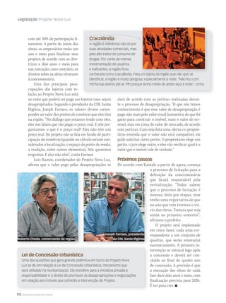 112 WWW.MUSICAEMERCADO.COM.BR
Legislação Projeto Nova Luz
com até 30% de participação fi-
nanceira. A partir do início das
obras, os empresários terão um
ano e meio para finalizar seus
projetos de acordo com as dire-
trizes e dois anos e meio para
sua execução; caso contrário, os
direitos sobre as obras retornam
à concessionária.
Uma das principais preo-
cupações dos lojistas com re-
lação ao Projeto Nova Luz está
no valor que poderá ser pago aos lojistas caso sejam
desapropriados. Segundo o presidente da CDL Santa
Ifigênia, Joseph Farraes, os valores devem corres-
ponder ao valor dos pontos de comércio que eles têm
na região. “No diálogo que estamos tendo com eles,
eles nos falam que vão pagar o preço real. E nós per-
guntamos: o que é o preço real? Eles não têm um
preço real. No projeto não se fala em fundo de parti-
cipação do comércio (quando no cálculo seriam con-
siderados a localização, o espaço do ponto de venda,
a tradição, entre outros elementos). Nós queremos
respostas. E elas não vêm”, conta Farraes.
Luiz Ramos, coordenador do Projeto Nova Luz,
afirma que o valor pago pelas desapropriações se
Cracolândia
A região é referência não só por
suas atividades comerciais, mas
pelo alto índice de consumo de
drogas. Por conta da intensa
movimentação de usuários
e traﬁcantes, a região ﬁcou
conhecida como cracolândia. Para um lojista da região que não quis se
identiﬁcar, a região é muito perigosa, especialmente à noite. “Não ﬁco com
minha loja aberta até as 19h porque tenho medo de andar aqui à noite”, conta.
Lei de Concessão Urbanística
Uma das questões que gera grande polêmica em torno do Projeto Nova
Luz se dá em relação à Lei de Concessão Urbanística, mecanismo que
será utilizado na reurbanização. Ela transfere para a iniciativa privada a
responsabilidade e o direito de promover as desapropriações e negociações
em relação aos imóveis que sofrerão a intervenção do Projeto.
dará de acordo com as perícias realizadas duran-
te o processo de desapropriação. “O que nós temos
conhecimento é que esse valor de desapropriação é
pago não mais pelo valor venal (somatória do que foi
gasto para construir o imóvel, mais o valor do ter-
reno), mas em cima do valor de mercado, de acordo
com perícias. Caso seja feita uma oferta e o proprie-
tário entenda que o valor não está compatível, ele
pode solicitar outro perito. O proprietário elege um
perito, o juiz elege outro, e eles vão verificar qual é o
valor que o imóvel vale de verdade.”
Próximos passos
De acordo com Kassab, a partir de agora, começa
o processo de licitação para a
definição da concessionária
que ficará responsável pela
revitalização. “Todos sabem
que o processo de licitação é
moroso, feito por etapas, mas
tenho uma expectativa de que
no ano que vem teremos o iní-
cio das obras. Tomara que seja
ainda no primeiro semestre”,
afirmou o prefeito.
O projeto será implantado
em cinco fases, cada uma cor-
respondente a um conjunto de
quadras, que serão renovadas
sucessivamente. A primeira in-
tervenção se iniciará logo após
a concessão e deverá ser con-
cluída ao final do quinto ano
de concessão. A previsão é que
a execução das obras de cada
fase dure dois anos e meio, com
finalização prevista para 2026.
É ver para crer. 
Roberto Cheda, comerciante da região
Joseph Farraes, presidente
da CDL Santa Ifigênia
Cracolândia
 
