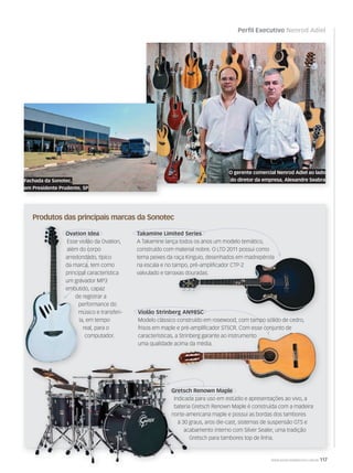 Perfil Executivo Nenrod Adiel
WWW.MUSICAEMERCADO.COM.BR 117
O gerente comercial Nenrod Adiel ao lado
do diretor da empresa, Alexandre Seabra
Produtos das principais marcas da Sonotec
Fachada da Sonotec,
em Presidente Prudente, SP
Gretsch Renown Maple
Indicada para uso em estúdio e apresentações ao vivo, a
bateria Gretsch Renown Maple é construída com a madeira
norte-americana maple e possui as bordas dos tambores
à 30 graus, aros die-cast, sistemas de suspensão GTS e
acabamento interno com Silver Sealer, uma tradição
Gretsch para tambores top de linha.
Takamine Limited Series
A Takamine lança todos os anos um modelo temático,
construído com material nobre. O LTD 2011 possui como
tema peixes da raça Kinguio, desenhados em madrepérola
na escala e no tampo, pré-ampliﬁcador CTP-2
valvulado e tarraxas douradas.
Ovation Idea
Esse violão da Ovation,
além do corpo
arredondado, típico
da marca, tem como
principal característica
um gravador MP3
embutido, capaz
de registrar a
performance do
músico e transferi-
la, em tempo
real, para o
computador.
Gretsch Renown MapleGretsch Renown MapleGretsch Renown Maple
Esse violão da Ovation,
além do corpo
arredondado, típico
da marca, tem como
principal característica
um gravador MP3
embutido, capaz
de registrar a
performance do
músico e transferi-
la, em tempo
real, para o
Ovation IdeaOvation Idea
Esse violão da Ovation,
além do corpo
arredondado, típico
da marca, tem como
principal característica
um gravador MP3
embutido, capaz
de registrar a
Ovation Idea
tema peixes da raça Kinguio, desenhados em madrepérola
na escala e no tampo, pré-ampliﬁcador CTP-2
valvulado e tarraxas douradas.
tema peixes da raça Kinguio, desenhados em madrepérola
na escala e no tampo, pré-ampliﬁcador CTP-2
valvulado e tarraxas douradas.
Violão Strinberg AN98SC
Modelo clássico construído em rosewood, com tampo sólido de cedro,
frisos em maple e pré-ampliﬁcador ST5CR. Com esse conjunto de
características, a Strinberg garante ao instrumento
uma qualidade acima da média.
Ovation IdeaOvation Idea
Esse violão da Ovation,
além do corpo
arredondado, típico
da marca, tem como
principal característicaprincipal característica
um gravador MP3
embutido, capaz
Takamine Limited Series
Violão Strinberg AN98SCViolão Strinberg AN98SCViolão Strinberg AN98SC
Gretsch Renown MapleGretsch Renown MapleGretsch Renown MapleGretsch Renown Maple
Modelo clássico construído em rosewood, com tampo sólido de cedro,Modelo clássico construído em rosewood, com tampo sólido de cedro,
frisos em maple e pré-ampliﬁcador ST5CR. Com esse conjunto defrisos em maple e pré-ampliﬁcador ST5CR. Com esse conjunto de
 