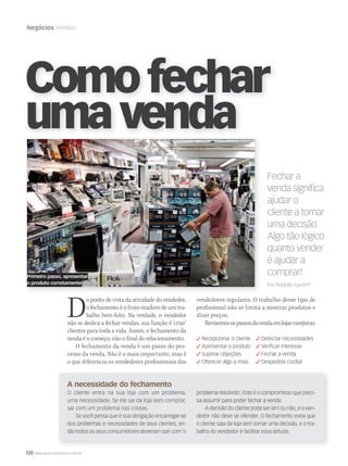 120 WWW.MUSICAEMERCADO.COM.BR
Negócios Vendas
Fechar a
venda signiﬁca
ajudar o
cliente a tomar
uma decisão.
Algo tão lógico
quanto vender
é ajudar a
comprar!
Por Rodolfo Ganim*
Comofechar
umavenda
Do ponto de vista da atividade do vendedor,
o fechamento é o fruto maduro de um tra-
balho bem-feito. Na verdade, o vendedor
não se dedica a fechar vendas, sua função é ‘criar’
clientes para toda a vida. Assim, o fechamento da
venda é o começo, não o final do relacionamento.
O fechamento da venda é um passo do pro-
cesso da venda. Não é o mais importante, mas é
o que diferencia os vendedores profissionais dos
vendedores regulares. O trabalho desse tipo de
profissional não se limita a mostrar produtos e
dizer preços.
Revisemosospassosdavendaemlojasvarejistas:
 Recepcionar o cliente  Detectar necessidades
 Apresentar o produto  Veriﬁcar interesse
 Superar objeções  Fechar a venda
 Oferecer algo a mais  Despedida cordial
A necessidade do fechamento
O cliente entra na sua loja com um problema,
uma necessidade. Se ele sai da loja sem comprar,
sai com um problema nas costas.
Se você pensa que é sua obrigação encarregar-se
dos problemas e necessidades de seus clientes, en-
tão todos os seus consumidores deveriam sair com ‘o
problema resolvido’. Este é o compromisso que preci-
sa assumir para poder fechar a venda.
A decisão do cliente pode ser sim ou não, e o ven-
dedor não deve se ofender. O fechamento evita que
o cliente saia da loja sem tomar uma decisão, e o tra-
balho do vendedor é facilitar essa atitude.
Primeiro passo, apresentar
o produto corretamente
 