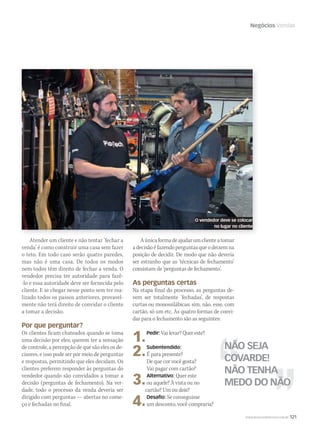 Negócios Vendas
Atender um cliente e não tentar ‘fechar a
venda’ é como construir uma casa sem fazer
o teto. Em todo caso serão quatro paredes,
mas não é uma casa. De todos os modos
nem todos têm direito de fechar a venda. O
vendedor precisa ter autoridade para fazê-
-lo e essa autoridade deve ser fornecida pelo
cliente. E se chegar nesse ponto sem ter rea-
lizado todos os passos anteriores, provavel-
mente não terá direito de convidar o cliente
a tomar a decisão.
Por que perguntar?
Os clientes ficam chateados quando se toma
uma decisão por eles; querem ter a sensação
de controle, a percepção de que são eles os de-
cisores, e isso pode ser por meio de perguntas
e respostas, permitindo que eles decidam. Os
clientes preferem responder às perguntas do
vendedor quando são convidados a tomar a
decisão (perguntas de fechamento). Na ver-
dade, todo o processo da venda deveria ser
dirigido com perguntas — abertas no come-
ço e fechadas no final.
Aúnicaformadeajudarumclienteatomar
adecisãoéfazendoperguntasqueodeixemna
posição de decidir. De modo que não deveria
ser estranho que as ‘técnicas de fechamento’
consistam de ‘perguntas de fechamento’.
As perguntas certas
Na etapa final do processo, as perguntas de-
vem ser totalmente ‘fechadas’, de respostas
curtas ou monossilábicas: sim, não, esse, com
cartão, só um etc. As quatro formas de convi-
dar para o fechamento são as seguintes:
1.Pedir: Vai levar? Quer este?
2.Subentendido:
É para presente?
De que cor você gosta?
Vai pagar com cartão?
3.Alternativo: Quer este
ou aquele? À vista ou no
cartão? Um ou dois?
4.Desaﬁo: Se conseguisse
um desconto, você compraria?
O vendedor deve se colocar
no lugar no cliente
WWW.MUSICAEMERCADO.COM.BR 121
NÃO SEJA
COVARDE!
NÃO TENHA
MEDO DO NÃO
 