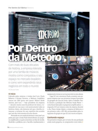 126 WWW.MUSICAEMERCADO.COM.BR
Por Dentro da Fábrica Meteoro
Com mais de duas décadas
de história, a empresa liderada
por uma família de músicos
mostra como conquistou o seu
espaço no mercado brasileiro
e como vem expandindo seus
negócios em todo o mundo
Por Bruna Fonte
O início
Liderada pelos músicos e irmãos José Luiz, Paulo
Roberto e Ocimar Ferreira, a Meteoro Amplifiers
nasceu em 1984 quase sem querer. Músico desde
menino, José Luiz — hoje presidente da empresa
— durante muitos anos foi professor de música. Le-
cionando em sua casa e com praticamente todos os
horários cheios, não demorou até que a família co-
meçasse a reclamar do som repetitivo dos acordes
que saía dos instrumentos de seus alunos.
Pensandoemummododediminuirosom,JoséLuiz
pediu para que o irmão Paulo desenvolvesse um peque-
noamplificador,aoqualacrescentouumfonedeouvido.
Resolvido o problema com o barulho, imediatamente o
equipamentotornou-seumsucessoentreosseusalunos.
Logo Zé Luiz convenceu Paulo a montar uma pe-
quena empresa que nos primeiros tempos funcionou
na garagem da casa do irmão. Após o trabalho, Pau-
lo iniciava a produção dos Meteoro Study Phone —
comoforambatizadosospequenosamplificadores—,
enquanto Zé Luiz tomava conta da empresa durante
o dia. Pouco tempo depois, a empresa já fabricava o
seu primeiro cubo, o RX 100, encomendado pelos in-
tegrantes do grupo em que Zé Luiz tocava na época.
Ganhando espaço
Nos primeiros tempos, por se tratar de uma produção
ainda muito pequena, os componentes eram todos
Por Dentro
da Meteoro
Fábrica da Meteoro, localizada em São Paulo, capital
 