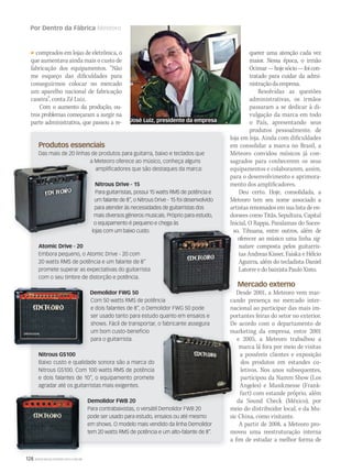 128 WWW.MUSICAEMERCADO.COM.BR
Por Dentro da Fábrica Meteoro
Produtos essenciais
Das mais de 20 linhas de produtos para guitarra, baixo e teclados que
a Meteoro oferece ao músico, conheça alguns
ampliﬁcadores que são destaques da marca:
Nitrous Drive - 15
Para guitarristas, possui 15 watts RMS de potência e
um falante de 8”, o Nitrous Drive - 15 foi desenvolvido
para atender às necessidades de guitarristas dos
mais diversos gêneros musicais. Próprio para estudo,
o equipamento é pequeno e chega às
lojas com um baixo custo.
Atomic Drive - 20
Embora pequeno, o Atomic Drive - 20 com
20 watts RMS de potência e um falante de 8”
promete superar as expectativas do guitarrista
com o seu timbre de distorção e potência.
Demolidor FWG 50
Com 50 watts RMS de potência
e dois falantes de 8”, o Demolidor FWG 50 pode
ser usado tanto para estudo quanto em ensaios e
shows. Fácil de transportar, o fabricante assegura
um bom custo-benefício
para o guitarrista.
Nitrous GS100
Baixo custo e qualidade sonora são a marca do
Nitrous GS100. Com 100 watts RMS de potência
e dois falantes de 10”, o equipamento promete
agradar até os guitarristas mais exigentes.
Demolidor FWB 20
Para contrabaixistas, o versátil Demolidor FWB 20
pode ser usado para estudo, ensaios ou até mesmo
em shows. O modelo mais vendido da linha Demolidor
tem 20 watts RMS de potência e um alto-falante de 8”.
comprados em lojas de eletrônica, o
que aumentava ainda mais o custo de
fabricação dos equipamentos. “Não
me esqueço das dificuldades para
conseguirmos colocar no mercado
um aparelho nacional de fabricação
caseira”, conta Zé Luiz.
Com o aumento da produção, ou-
tros problemas começaram a surgir na
parte administrativa, que passou a re-
querer uma atenção cada vez
maior. Nessa época, o irmão
Ocimar—hojesócio—foicon-
tratado para cuidar da admi-
nistraçãodaempresa.
Resolvidas as questões
administrativas, os irmãos
passaram a se dedicar à di-
vulgação da marca em todo
o País, apresentando seus
produtos pessoalmente, de
loja em loja. Ainda com dificuldades
em consolidar a marca no Brasil, a
Meteoro convidou músicos já con-
sagrados para conhecerem os seus
equipamentos e colaborarem, assim,
para o desenvolvimento e aprimora-
mento dos amplificadores.
Deu certo. Hoje, consolidada, a
Meteoro tem seu nome associado a
artistas renomados em sua lista de en-
dorsees como Titãs, Sepultura, Capital
Inicial, O Rappa, Paralamas do Suces-
so, Tihuana, entre outros, além de
oferecer ao músico uma linha sig-
nature composta pelos guitarris-
tas Andreas Kisser, Faiska e Hélcio
Aguirra, além do tecladista Daniel
Latorre e do baixista Paulo Xisto.
Mercado externo
Desde 2001, a Meteoro vem mar-
cando presença no mercado inter-
nacional ao participar das mais im-
portantes feiras do setor no exterior.
De acordo com o departamento de
marketing da empresa, entre 2001
e 2005, a Meteoro trabalhou a
marca lá fora por meio de visitas
a possíveis clientes e exposição
dos produtos em estandes co-
letivos. Nos anos subsequentes,
participou da Namm Show (Los
Angeles) e Musikmesse (Frank-
furt) com estande próprio, além
da Sound Check (México), por
meio do distribuidor local, e da Mu-
sic China, como visitante.
A partir de 2008, a Meteoro pro-
moveu uma reestruturação interna
a fim de estudar a melhor forma de
a Meteoro oferece ao músico, conheça alguns
mais diversos gêneros musicais. Próprio para estudo,
o equipamento é pequeno e chega às
lojas com um baixo custo.
Com 50 watts RMS de potência
so, Tihuana, entre outros, além de
oferecer ao músico uma linha
Desde 2001, a Meteoro vem mar-
cando presença no mercado inter-
Para contrabaixistas, o versátil Demolidor FWB 20
marketing da empresa, entre 2001
e 2005, a Meteoro trabalhou a
marca lá fora por meio de visitas
da Sound Check (México), por
meio do distribuidor local, e da Mu-
marketing da empresa, entre 2001
José Luiz, presidente da empresa
 