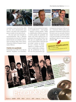 Meteoro Amplificadores
Meteoro Amplificadores
Tel.: (11) 2443-0088
www.meteoroamplificadores.com.br
Por Dentro da Fábrica Meteoro
consolidar a marca fora do País, além
de criar novos planejamentos para
tornar o seu preço mais competitivo
para as vendas no mercado externo.
Dez anos após estar atuando in-
ternacionalmente, hoje a Meteoro
está presente em mais de 23 nações,
desenvolvendo um trabalho mais in-
tenso na Rússia, Itália, Suíça, Suécia,
Alemanha, Polônia, Paraguai, Guate-
mala e México.
Padrão de qualidade
Produzidos nos 4.500 m2 da sede da
Meteoro Amplifiers, em Guarulhos,
SP, pelos cem funcionários da empre-
sa, os amplificadores — sem exceção
— seguem o mesmo padrão. “Todos
os amplificadores Meteoro possuem
o mesmo padrão de qualidade; não
temos uma linha especial para ex-
portação. Nossa missão é levar o me-
lhor que um amplificador pode ofe-
recer ao nosso cliente, onde quer que
ele esteja”, contam os sócios
Zé Luiz e Ocimar. “O nosso
objetivo é, e sempre será, ofe-
recer o melhor para o músico,
seja ele profissional ou não.
Foi com esse pensamento que
conseguimos atravessar todas as cri-
ses e momentos difíceis pelos quais
passamos e mantemos a nossa marca
há tantos anos no mercado. Estamos
sempre buscando o que há de melhor
e de mais inovador no mercado para
aperfeiçoar cada vez mais os nossos
produtos.” 
Ocimar Ferreira,
diretor financeiro
Paulo Roberto Ferreira,
diretor de engenhariaLinha de produção da Meteoro
 