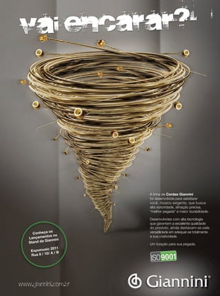 vai encarar?
A linha de Cordas Giannini
foi desenvolvida para satisfazer
você, músico exigente, que busca
alta sonoridade, afinação precisa,
“melhor pegada” e maior durabilidade.
Desenvolvidas com alta tecnologia
que garantem a excelente qualidade
do produto, ainda destacam-se pela
versatilidade em adequar-se totalmente
a sua criatividade.
Um furação para sua pegada.
www.giannini.com.br
Conheça os
Lançamentos no
Stand da Giannini
Expomusic 2011
Rua 8 / 10/ A / B
 