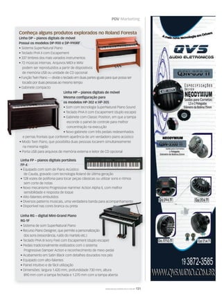 PDV Marketing
WWW.MUSICAEMERCADO.COM.BR 131
Conheça alguns produtos explorados no Roland Foresta
Linha DP – pianos digitais de móvel
Possui os modelos DP-900 e DP-990RF
• Sistema SuperNatural Piano
• Teclado PHA II com Escapement
• 337 timbres dos mais variados instrumentos
• 72 músicas internas. Arquivos MIDI e WAV
podem ser reproduzidos a partir de dispositivos
de memória USB ou unidade de CD opcional
• Função Twin Piano — divide o teclado em duas partes iguais para que possa ser
tocado por duas pessoas ao mesmo tempo
• Gabinete compacto
Conheça alguns produtos explorados no Roland Foresta
• Função Twin Piano — divide o teclado em duas partes iguais para que possa ser
Linha RG – digital Mini-Grand Piano
RG-1F
• Sistema de som SuperNatural Piano
• Recurso Piano Designer, que permite a personalização
dos sons (ressonância, ruído do martelo etc.)
• Teclado PHA III Ivory Feel com Escapement (duplo escape)
• Pedais tradicionalmente estilizados com o sistema
Progressive Damper Action e reconhecimento de meio-pedal
• Acabamento em Satin Black com detalhes dourados nos pés
• Equipado com alto-falantes
• Painel intuitivo e de fácil utilização
• Dimensões: largura 1.420 mm, profundidade 730 mm, altura
890 mm com a tampa fechada e 1.270 mm com a tampa aberta
Linha FP – pianos digitais portáteis
FP-4
• Equipado com som de Piano Acústico
de Cauda, gravado com tecnologia Roland de última geração
• 128 vozes de polifonia para tocar peças clássicas ou utilizar sons e ritmos
sem corte de notas
• Novo mecanismo Progressive Hammer Action Alpha II, com melhor
sensibilidade e resposta de toque
• Alto-falantes embutidos
• Diversos patterns musicais, uma verdadeira banda para acompanhamento
• Disponível nas cores branca ou preta
Linha HP – pianos digitais de móvel
Mesma conﬁguração para
os modelos HP-302 e HP-305
• Som com tecnologia SuperNatural Piano Sound
• Teclado PHA II com Escapement (duplo escape)
• Gabinete com Classic Position, em que a tampa
esconde o painel de controle para melhor
concentração na execução
• Novo gabinete com três pedais redesenhados
Linha HP – pianos digitais de móvel
Mesma conﬁguração para
os modelos HP-302 e HP-305
•
• Teclado PHA II com Escapement (duplo escape)
• Gabinete com Classic Position, em que a tampa
• Novo gabinete com três pedais redesenhados
de Cauda, gravado com tecnologia Roland de última geração
• Recurso Piano Designer, que permite a personalização
• Teclado PHA III Ivory Feel com Escapement (duplo escape)
• Pedais tradicionalmente estilizados com o sistema
Progressive Damper Action e reconhecimento de meio-pedal
• Diversos patterns musicais, uma verdadeira banda para acompanhamento
• Recurso Piano Designer, que permite a personalização
• Teclado PHA III Ivory Feel com Escapement (duplo escape)
• Diversos patterns musicais, uma verdadeira banda para acompanhamento
e pernas frontais que conferem aparência de um verdadeiro piano acústico
• Modo Twin Piano, que possibilita duas pessoas tocarem simultaneamente
na mesma região
• Porta USB para arquivos de memória externa e leitor de CD opcional
 