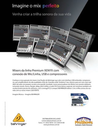 Mixers da linha Premium XENYX com
conexão de Mic/Linha, USB e compressores
Conheça a nova geração de mixers Live/Studio da Behringer que vêm com interface USB embutida, compresso-
res, pré-amplificadores de alta qualidade e EQs de 3 bandas estilo“britânico”neo-clássico para um som mais real.
Além de tudo isso prepare-se para uma grande novidade, novos processadores de efeitos com presets editáveis,
incluindo reverb, chorus, flanger, delay, pitch shifter e multi-FX! Como bônus especial, nós incluímos também um
revolucionário pacote de softwares, com o energyXT2.5 compact BEHRINGER edition. Crie a trilha sonora da sua
vida com os novos mixers USB XENYX.
 
Imagine Música – Imagine BEHRINGER
©2010RedChipCompanyLtd.Especificaçõestécnicaseaparênciassujeitasamudançassemavisoprévio.
Imagine o mix
Venha criar a trilha sonora da sua vida
DISTRIBUIDOR EXCLUSIVO
comercial@proshows.com.br
Fone: (11) 3032-4978 / (51) 3034-8100
www.proshows.com.br
Mixers da linha Premium XENYX com
conexão de Mic/Linha, USB e compressores
Conheça a nova geração de mixers Live/Studio da Behringer que vêm com interface USB embutida, compresso-
res, pré-amplificadores de alta qualidade e EQs de 3 bandas estilo“britânico”neo-clássico para um som mais real.
Além de tudo isso prepare-se para uma grande novidade, novos processadores de efeitos com presets editáveis,
incluindo reverb, chorus, flanger, delay, pitch shifter e multi-FX! Como bônus especial, nós incluímos também um
revolucionário pacote de softwares, com o energyXT2.5 compact BEHRINGER edition. Crie a trilha sonora da sua
vida com os novos mixers USB XENYX.
 
Imagine Música – Imagine BEHRINGER
edChipCompanyLtd.Especificaçõestécnicaseaparênciassujeitasamudançassemavisoprévio.
Imagine o mix
Venha criar a trilha sonora da sua vida
DISTRIBUIDOR EXCLUSIVO
comercial@proshows.com.br
Fone: (11) 3032-4978 / (51) 3034-8100
 