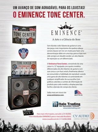 Saiba mais em nosso site
www.eminence.com.
Um avanço de som agradável para os LOjistas!
O eminence tone center.
made in the usa
www.italotrading.com
A Arte e a Ciência do Som
CV AUDIO
COMÉRCIO E IMPORTAÇÃO
Sem dúvida o alto-falante da guitarra é uma
das peças mais importantes do quebra-cabeça
sonoro.Quase sem ter um modo para fazer uma
demonstração deles em uma loja,para as lojas tem
sido sempre um desafio vender um alto-falante
de reposição ou um diferenciado.
O Eminence Tone Center, consistindo de uma
caixa 4 x 12”equipada com quatro modelos
diferenciados de alto-falantes de guitarra com
som único e um foot switch,finalmente oferece
ao consumidor a habilidade de reproduzir usando
uma gama de alto-falantes só conectando em
qualquer amplificador da sua escolha.Com
gráficos coloridos e cartões de informação de
produto para cada modelo,o display para loja
facilita a decisão de compra do cliente.
Para mais informações,consulte a CV AUDIO,
novo distribuidor EMINENCE para o mercado Brasileiro.
www.cvaudio.com.br | (11)2206-0008
 