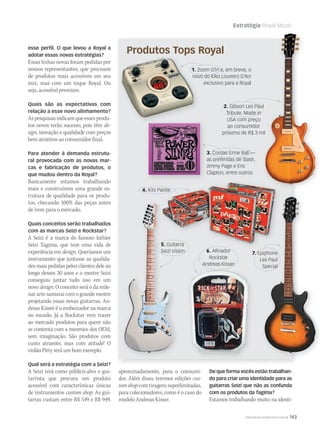 Estratégia Royal Music
WWW.MUSICAEMERCADO.COM.BR 143
1. Zoom G1n e, em breve, o
novo do Kiko Loureiro G1kn
exclusivo para a Royal
esse perﬁl. O que levou a Royal a
adotar essas novas estratégias?
Essas linhas novas foram pedidas por
nossos representantes, que precisam
de produtos mais acessíveis em seu
mix, mas com um toque Royal. Ou
seja, acessível premium.
Quais são as expectativas com
relação a esse novo alinhamento?
Aspesquisasindicamqueessesprodu-
tos novos terão sucesso, pois têm de-
sign, inovação e qualidade com preços
bem atrativos ao consumidor final.
Para atender à demanda estrutu-
ral provocada com as novas mar-
cas e fabricação de produtos, o
que mudou dentro da Royal?
Basicamente estamos trabalhando
mais e construímos uma grande es-
trutura de qualidade para os produ-
tos, checando 100% das peças antes
de irem para o mercado.
Quais conceitos serão trabalhados
com as marcas Seizi e Rockstar?
A Seizi é a marca do famoso luthier
Seizi Tagima, que tem uma vida de
experiência em design. Queríamos um
instrumento que juntasse as qualida-
des mais pedidas pelos clientes dele ao
longo desses 30 anos e o mestre Seizi
conseguiu juntar tudo isso em um
novo design. O conceito será o da mile-
nar arte samurai com o grande mestre
projetando essas novas guitarras. An-
dreas Kisser é o embaixador na marca
no mundo. Já a Rockstar vem trazer
ao mercado produtos para quem não
se contenta com a mesmice dos OEM,
sem imaginação. São produtos com
custo atraente, mas com atitude! O
violão Pitty será um bom exemplo.
Qual será a estratégia com a Seizi?
A Seizi terá como público-alvo o gui-
tarrista que procura um produto
acessível com características únicas
de instrumentos custom shop. As gui-
tarras custam entre R$ 549 e R$ 949,
Produtos Tops Royal
6. Aﬁnador
Rockstar
Andreas Kisser
5. Guitarra
Seizi Vision
4. Kits Paiste
7. Epiphone
Les Paul
Special
3. Cordas Ernie Ball —
as preferidas de Slash,
Jimmy Page e Eric
Clapton, entre outros
2. Gibson Les Paul
Tribute. Made in
USA com preço
ao consumidor
próximo de R$ 3 mil
GuitarraGuitarra
Seizi VisionSeizi Vision
5.5. GuitarraGuitarra
Seizi VisionSeizi Vision
1. Zoom G1n e, em breve, o
novo do Kiko Loureiro G1kn
Produtos Tops Royal
aproximadamente, para o consumi-
dor. Além disso, teremos edições cus-
tomshopcomtiragenssuperlimitadas,
para colecionadores, como é o caso do
modelo Andreas Kisser.
De que forma vocês estão trabalhan-
do para criar uma identidade para as
guitarras Seizi que não as confunda
com os produtos da Tagima?
Estamos trabalhando muito na identi-
 
