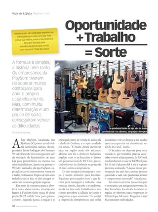 150 WWW.MUSICAEMERCADO.COM.BR
Vida de Lojista PlaySom / GO
A fórmula é simples,
a história nem tanto.
Os empresários da
PlaySom tiveram
de superar muitos
obstáculos para
abrir o próprio
estabelecimento.
Mas, com muita
determinação e um
pouco de sorte,
conseguiram vencer
as diﬁculdades
Por Itamar Dantas
Neste espaço são publicadas experiências
vivenciadas ao montar uma loja. Para
contar sua história, envie o depoimento e
fotos (em 300 dpi) para
texto@musicaemercado.com.br
com o assunto “Vida de Lojista”
Aloja PlaySom, localizada em
Goiânia, GO, possui uma histó-
ria no mínimo curiosa. Os em-
presários Jamis Rodrigues dos Santos e
WenderCanheteSilvaconseguiramsair
da condição de funcionários de uma
loja para proprietários na mesma rua
onde trabalhavam. Jamis era gerente e
Wender, vendedor, da loja FujiSom, es-
pecializada em instrumentos musicais
e áudio profissional. Depois de seis anos
trabalhando na loja, os dois amigos re-
solveram montar o próprio negócio.
Em meio às conversas para a aber-
tura do estabelecimento, uma loja em
frente à FujiSom ficou vazia. O dono
pediu R$ 22 mil de ‘luva’ para passar
o ponto. Segundo Jamis, a região é o
principal ponto de venda de áudio da
cidade de Goiânia, e a oportunidade
era única. “É muito difícil encontrar
lojas na região onde nós estamos.
Mesmo sem ter o dinheiro, fechamos
negócio com o ex-locatário e demos
um pequeno sinal de R$ 2 mil, garan-
tindo o resto do dinheiro no prazo de
15 dias”, conta o empresário.
Os dois amigos tinham pouco tem-
po e muito dinheiro para levantar.
Seguiram preocupados com o que fa-
riam para conseguir o restante. Uma
semana depois, durante o expediente,
ainda na loja onde trabalhavam, um
cliente percebeu a aflição de Jamis e
perguntou o que acontecia. “Eu contei
a respeito do compromisso que tinha
Oportunidade
+Trabalho
=Sorte
assumido e ele se dispôs a me ajudar
com uma quantia em dinheiro no va-
lor de R$ 5 mil”, revela.
O locatário os chamou para uma
reunião. E, por iniciativa própria, ao re-
ceber o novo adiantamento de R$ 5 mil,
resolveubaixarovalordeR$22milpara
R$ 15 mil. Faltavam R$ 8 mil e o prazo
já estava acabando. “A nossa maior pre-
ocupação era que havia outras pessoas
querendo a sala, não podíamos atrasar
o compromisso assumido”, relata Jamis.
Em meio à correria para conseguir
o montante, um amigo concorrente, da
loja TamaSom, localizada também na
região, se ofereceu para emprestar os
R$ 8 mil que faltavam. Alugaram a loja!
Mas estavam endividados.
Os produtos fortes da loja são de áudio
profissional e os clientes, as igrejas e templos
 