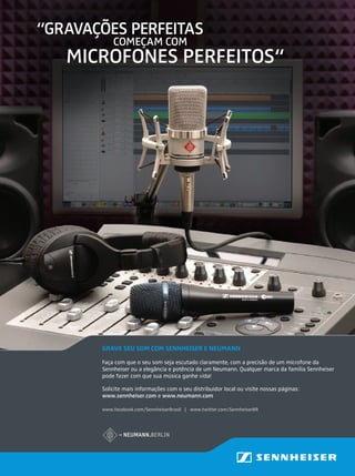 GRAVE SEU SOM COM SENNHEISER E NEUMANN
Faça com que o seu som seja escutado claramente, com a precisão de um microfone da
Sennheiser ou a elegância e potência de um Neumann. Qualquer marca da família Sennheiser
pode fazer com que sua música ganhe vida!
Solicite mais informações com o seu distribuidor local ou visite nossas páginas:
www.sennheiser.com e www.neumann.com
“GRAVAÇÕES PERFEITAS
MICROFONES PERFEITOS“
COMEÇAM COM
www.facebook.com/SennheiserBrasil | www.twitter.com/SennheiserBR
GRAVE SEU SOM COM SENNHEISER E NEUMANN
Faça com que o seu som seja escutado claramente, com a precisão de um microfone da
Sennheiser ou a elegância e potência de um Neumann. Qualquer marca da família Sennheiser
pode fazer com que sua música ganhe vida!
Solicite mais informações com o seu distribuidor local ou visite nossas páginas:
www.sennheiser.com e www.neumann.com
“GRAVAÇÕES PERFEITAS
MICROFONES PERFEITOS“
COMEÇAM COM
www.facebook.com/SennheiserBrasil | www.twitter.com/SennheiserBR
 