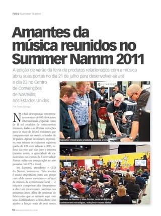 156 WWW.MUSICAEMERCADO.COM.BR
Feira Summer Namm
A edição de verão da feira de produtos relacionados com a música
abriu suas portas no dia 21 de julho para desenvolver-se até
o dia 23 no Centro
de Convenções
de Nashville,
nos Estados Unidos
Por Paola Abregú
Amantesda
músicareunidosno
SummerNamm2011
No hall de exposição concentra-
ram-semaisde400fabricantes
internacionais, expondo cerca
de 11 mil produtos de instrumentos
musicais, áudio e as últimas inovações
para os mais de 10 mil visitantes que
compareceram ao evento, oriundos de
30 países. Apesar do número expressi-
vo, essa volume de visitantes registrou
queda de 13% com relação a 2010, re-
flexo da crise que não quer ir embora
(mesmo assim, a quantidade de ca-
dastrados nos cursos da Universidade
Namm subiu em comparação ao ano
passado, com 27% a mais).
Joe Lamond, presidente e CEO
da Namm, comentou: “Este evento
é muito importante para um grupo
central de nossos membros — as lojas
de música da comunidade local — e
estamos comprometidos firmemente
a obter um crescimento contínuo nos
próximos anos. Além de centenas de
fabricantes que se reúnem aqui com
seus distribuidores, a feira deste ano
ajudou a lançar mais de cem novas
Sessões no Namm U Idea Center, onde os lojistas
conheceram estratégias, soluções e novas ideias
Expositor mostrando produtos durante a feira
 