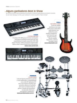 158 WWW.MUSICAEMERCADO.COM.BR
Feira Summer Namm
Alguns ganhadores Best in Show
Na manhã do último dia da exposição de produtos a indústria especialistas anunciaram os produ-
tos de maior destaque na feira, que receberam o nome do prêmio “Best in Show”.
YAMAHA
DTX500 SERIES
Linha de baterias eletrônicas com kits
e vozes melhorados e compatibilidade
com a série XP. Apresenta 427
sons, mais músicas de prática que
permitem silenciar os tambores
para tocar ao mesmo tempo ou
gravar, e funções de treinamento
incorporadas. Ideal para
principiantes e professores.
www.yamahamusical.com.br
KALA
SUB SERIES U-BASS
A série de ukeleles
eletrônicos com corpo
sólido possui cordas feitas
especialmente com
poliuretano para
produzir frequências
mais baixas do que
as graves normais.
Há três modelos
disponíveis: sunburst,
vermelho e preto.
www.kalaukulele.com
CASIO
CTK7000  WK7500
O teclado CTK 7000 possui 61 teclas com funções
avançadas de produção sonora para dar mais
características à criação musical. Já o WK 7500
possui 76 teclas. Ambos incorporam sequenciador,
efeitos, mixer e outras funções bem interessantes.
www.casio.com.br/emi
produzir frequências
CASIO
CTK7000  WK7500
O teclado CTK 7000 possui 61 teclas com funções
YAMAHA
DTX500 SERIES
Linha de baterias eletrônicas com kits
e vozes melhorados e compatibilidade
com a série XP. Apresenta 427
sons, mais músicas de prática que
permitem silenciar os tambores
para tocar ao mesmo tempo ou
gravar, e funções de treinamento
incorporadas. Ideal para
YAMAHA
DTX500 SERIES
Linha de baterias eletrônicas com kits
e vozes melhorados e compatibilidade
com a série XP. Apresenta 427
sons, mais músicas de prática que
permitem silenciar os tambores
para tocar ao mesmo tempo ou
gravar, e funções de treinamento
KALA
SUB SERIES U-BASS
A série de ukeleles
eletrônicos com corpo
sólido possui cordas feitas
especialmente com
KALA
SUB SERIES U-BASS
A série de ukeleles
eletrônicos com corpo
sólido possui cordas feitas
 