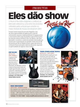 162 WWW.MUSICAEMERCADO.COM.BR
PRODUTOS
O maior evento musical do ano está chegando e com
ele várias oportunidades de negócios para o setor de
instrumentos musicais e áudio profissional. Os equipamentos
e instrumentos desta seção de produtos especial fazem parte
do setup dos músicos do Rock in Rio. Aos lojistas, cabe fazer
promoções e incentivar a venda dos produtos relacionados aos
artistas que se apresentarão em setembro. Serão mais de 100
mil pessoas por dia na Cidade do Rock e quem não estiver lá
certamente ficará antenado à cobertura do evento. Aproveite
as oportunidades de negócios e boas vendas!
Eles dão showO Rock In Rio está chegando e a Música 
Mercado selecionou uma série de produtos
utilizados pelos artistas que estarão no
maior festival de música do Brasil em 2011
ESP KH-202
METALLICA -
KIRK HAMMETT
A guitarra ESP
LTD KH-202,
desenvolvida em
parceria com o
guitarrista Kirk
Hammett, do Metallica, possui
corpo em basswood, braço em
maple (aparafusado), escala em
rosewood, captadores ESP LH-
301 (braço e ponte) (H/H), ponte
Floyd Rose Special, tarraxas ESP.
Contato: (11) 2787-0300
www.habro.com.br
Hammett, do Metallica, possui
as oportunidades de negócios e boas vendas!as oportunidades de negócios e boas vendas!
TAMA STARCLASSIC MAPLE
METALLICA - LARS ULRICH
O kit de bateria usado por Lars
Ulrich faz parte da linha de
alto nível de produtos da Tama.
Construída em maple para
proporcionar grande sonoridade e
potência aos bateristas (não
seria qualquer kit para
acompanhar o Metallica),
como os tons, construídos
com seis camadas; e o
bumbo, um pouco mais
grosso, com oito camadas.
Contato: (11) 2199-2999
www.equipo.com.br
potência aos bateristas (não
seria qualquer kit para
acompanhar o Metallica),
como os tons, construídos
bumbo, um pouco mais
grosso, com oito camadas.
Contato: (11) 2199-2999
www.equipo.com.br
potência aos bateristas (não
acompanhar o Metallica),
como os tons, construídos
bumbo, um pouco mais
grosso, com oito camadas.
Contato: (11) 2199-2999
MAK 3000 BURNT
SEPULTURA - ANDREAS KISSER
Em conjunto com o guitarrista do Sepultura, Andreas Kisser, a Meteoro
desenvolveu nesse cabeçote umas das maiores potências valvuladas do
mundo — 280 watts RMS. O MAK, Meteoro Andreas Kisser, possui pré-
amplificador e potência valvulados e loop de efeitos Send Return.
Contato: (11) 2443-0088 • www.amplificadoresmeteoro.com.br
 
