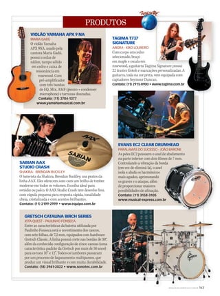 PRODUTOS
WWW.MUSICAEMERCADO.COM.BR 163
VIOLÃO YAMAHA APX 9 NA
MARIA GADÚ
O violão Yamaha
APX 9NA, usado pela
cantora Maria Gadú,
possui cordas de
náilon, tampo sólido
em cedro e caixa de
ressonância em
rosewood. Com
pré-amplificador
com três bandas
de EQ, Mix, AMF (piezzo + condenser
microphone) e tarraxas douradas.
Contato: (11) 3704-1377
www.yamahamusical.com.br
VIOLÃO YAMAHA APX 9 NA
MARIA GADÚ
O violão Yamaha
APX 9NA, usado pela
cantora Maria Gadú,
possui cordas de
náilon, tampo sólido
em cedro e caixa de
ressonância em
rosewood. Com
pré-amplificador
com três bandas
de EQ, Mix, AMF (piezzo + condenser
microphone) e tarraxas douradas.
Contato: (11) 3704-1377
www.yamahamusical.com.br
VIOLÃO YAMAHA APX 9 NA
MARIA GADÚ
O violão Yamaha
APX 9NA, usado pela
cantora Maria Gadú,
possui cordas de
náilon, tampo sólido
em cedro e caixa de
VIOLÃO YAMAHA APX 9 NA
de EQ, Mix, AMF (piezzo + condenser
SABIAN AAX
STUDIO CRASH
SHAKIRA- BRENDAN BUCKLEY
O baterista da Shakira, Brendan Buckley, usa pratos da
linha AAX. Eles oferecem sons com um brilho de timbre
moderno em todos os volumes. Escolha ideal para
estúdio ou palco. O AAX Studio Crash tem desenho fino,
com cúpula pequena para resposta rápida, tonalidade
cheia, cristalizada e com acentos brilhantes.
Contato: (11) 2199-2999 • www.equipo.com.br
TAGIMA T737
SIGNATURE
ANGRA - KIKO LOUREIRO
Com corpo em cedro
selecionado, braço
em maple e escala em
rosewood, a guitarra Tagima Signature possui
22 trastes Gotoh e marcações personalizadas. A
guitarra, toda na cor preta, vem equipada com
captadores Seymour Duncan.
Contato: (11) 2915-8900 • www.tagima.com.br
GRETSCH CATALINA BIRCH SERIES
JOTA QUEST - PAULINHO FONSECA
Entre as características da bateria utilizada por
Paulinho Fonseca está o revestimento dos cascos,
com sete folhas, de 7,2 mm, equipados com hardware
Gretsch Classic. A linha possui corte nas bordas de 30°,
além da conhecida configuração de cinco canoas (uma
característica padrão da Gretsch por mais de 50 anos)
para os tons 10” e 12”. Todos os tambores passaram
por um processo de laqueamento multipassos, que
produz um visual brilhante e com muita durabilidade.
Contato: (18) 3941-2022 • www.sonotec.com.br
rosewood, a guitarra Tagima Signature possui
SABIAN AAX
SHAKIRA- BRENDAN BUCKLEY
O baterista da Shakira, Brendan Buckley, usa pratos da
EVANS EC2 CLEAR DRUMHEAD
PARALAMAS DO SUCESSO - JOÃO BARONE
As peles EC2 possuem o anel de abafamento
na parte inferior com dois filmes de 7 mm.
Controlando a vibração da borda
(em vez de eliminá-la), o anel
isola e abafa os harmônicos
mais agudos, aprimorando
os graves e o ataque, além
de proporcionar maiores
possibilidades de afinação.
Contato: (11) 3158-3105
www.musical-express.com.br
Controlando a vibração da borda
www.musical-express.com.br
WWW.MUSICAEMERCADO.COM.BR 163
 