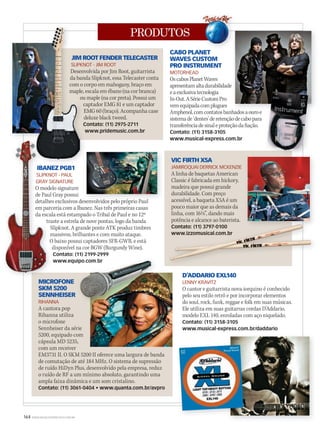 164 WWW.MUSICAEMERCADO.COM.BR
PRODUTOS
JIM ROOT FENDER TELECASTER
SLIPKNOT - JIM ROOT
Desenvolvida por Jim Root, guitarrista
da banda Slipknot, essa Telecaster conta
com o corpo em mahogany, braço em
maple, escala em ébano (na cor branca)
ou maple (na cor preta). Possui um
captador EMG 81 e um captador
EMG 60 (braço). Acompanha case
deluxe black tweed.
Contato: (11) 2975-2711
www.pridemusic.com.br
CABO PLANET
WAVES CUSTOM
PRO INSTRUMENT
MOTORHEAD
OscabosPlanetWaves
apresentamaltadurabilidade
eaexclusivatecnologia
In-Out.ASérieCustomPro
vemequipadacomplugues
Amphenol,comcontatosbanhadosaouroe
sistemade‘dentes’deretençãodecabopara
transferênciadesinaleproteçãodafiação.
Contato: (11) 3158-3105
www.musical-express.com.br
IBANEZ PGB1
SLIPKNOT - PAUL
GRAY SIGNATURE
O modelo signature
de Paul Gray possui
detalhes exclusivos desenvolvidos pelo próprio Paul
em parceria com a Ibanez. Nas três primeiras casas
da escala está estampado o Tribal de Paul e no 12º
traste a estrela de nove pontas, logo da banda
Slipknot. A grande ponte ATK produz timbres
massivos, brilhantes e com muito ataque.
O baixo possui captadores SFR-GWB, e está
disponível na cor BGW (Burgundy Wine).
Contato: (11) 2199-2999
www.equipo.com.br
VIC FIRTH X5A
JAMIROQUAI DERRICK MCKENZIE
A linha de baquetas American
Classic é fabricada em hickory,
madeira que possui grande
durabilidade. Com preço
acessível, a baqueta X5A é um
pouco maior que as demais da
linha, com 16½”, dando mais
potência e alcance ao baterista.
Contato: (11) 3797-0100
www.izzomusical.com.br
MICROFONE
SKM 5200
SENNHEISER
RIHANNA
A cantora pop
Rihanna utiliza
o microfone
Sennheiser da série
5200, equipado com
cápsula MD 5235,
com um receiver
EM3731 II. O SKM 5200 II oferece uma largura de banda
de comutação de até 184 MHz. O sistema de supressão
de ruído HiDyn Plus, desenvolvido pela empresa, reduz
o ruído de RF a um mínimo absoluto, garantindo uma
ampla faixa dinâmica e um som cristalino.
Contato: (11) 3061-0404 • www.quanta.com.br/avpro
D’ADDARIO EXL140
LENNY KRAVITZ
O cantor e guitarrista nova-iorquino é conhecido
pelo seu estilo retrô e por incorporar elementos
do soul, rock, funk, reggae e folk em suas músicas.
Ele utiliza em suas guitarras cordas D’Addario,
modelo EXL 140, enroladas com aço niquelado.
Contato: (11) 3158-3105
www.musical-express.com.br/daddario
JIM ROOT FENDER TELECASTER
SLIPKNOT - JIM ROOT
Desenvolvida por Jim Root, guitarrista
da banda Slipknot, essa Telecaster conta
com o corpo em mahogany, braço em
maple, escala em ébano (na cor branca)
ou maple (na cor preta). Possui um
captador EMG 81 e um captador
EMG 60 (braço). Acompanha case
deluxe black tweed.
Contato: (11) 2975-2711
www.pridemusic.com.br
IBANEZ PGB1
JIM ROOT FENDER TELECASTER
SLIPKNOT - JIM ROOT
Desenvolvida por Jim Root, guitarrista
da banda Slipknot, essa Telecaster conta
com o corpo em mahogany, braço em
maple, escala em ébano (na cor branca)
potência e alcance ao baterista.
Contato: (11) 3797-0100
www.izzomusical.com.br
IBANEZ PGB1
SLIPKNOT - PAUL
GRAY SIGNATURE
O modelo signature
de Paul Gray possui
detalhes exclusivos desenvolvidos pelo próprio Paul
em parceria com a Ibanez. Nas três primeiras casas
da escala está estampado o Tribal de Paul e no 12º
traste a estrela de nove pontas, logo da banda
Slipknot. A grande ponte ATK produz timbres
massivos, brilhantes e com muito ataque.
O baixo possui captadores SFR-GWB, e está
disponível na cor BGW (Burgundy Wine).
IBANEZ PGB1IBANEZ PGB1
SLIPKNOT - PAUL
GRAY SIGNATURE
O modelo signature
de Paul Gray possui
detalhes exclusivos desenvolvidos pelo próprio Paul
em parceria com a Ibanez. Nas três primeiras casas
da escala está estampado o Tribal de Paul e no 12º
IBANEZ PGB1
apresentamaltadurabilidade
Amphenol,comcontatosbanhadosaouroe
detalhes exclusivos desenvolvidos pelo próprio Paul
www.equipo.com.brwww.equipo.com.br
CABO PLANET
 