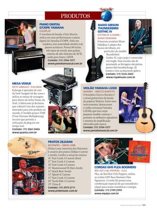 PRODUTOS
WWW.MUSICAEMERCADO.COM.BR 165
VIOLÃO YAMAHA LS500
SHAKIRA - GRECCO BURATTO
O brasileiro Grecco Buratto é
o atual guitarrista da banda
da popstar Shakira. Entre seus
instrumentos, destacamos
o violão artesanal Yamaha
LSX500, que tem corpo
pequeno modelo cutaway e
promete os melhores captadores
e sistema de amplificação
oferecidos pela marca.
Contato: (11) 3704-1377
www.yamahamusical.com.br
PIANO DIGITAL
GT20PE YAMAHA
COLDPLAY
O vocalista da banda, Chris Martin,
utiliza em suas performances o piano
digital da Yamaha GT20PE. Feito em
madeira, tem sonoridade similar à de
pianos acústicos. Possui 88 teclas,
três tipos de reverb, dois pedais,
sistema de alto-falantes de 30 W,
saída para fones e MIDI.
Contato: (11) 3704-1377
www.yamahamusical.com.br
BAIXO GIBSON
THUNDERBIRD
GOTHIC IV
SYSTEM OF A DOWN –
SHAVO ODADJIAN
O baixista armênio Shavo
Odadjian é adepto dos
baixos da Gibson, em
particular do modelo
Thunderbird
Gothic IV, cujo corpo é construído
em maple. Suas escalas são de
jacarandá, as ferragens são pretas,
possui dois humbuckings, 20
trastes e tem acabamento gótico.
Contato: (11) 5535-2003
www.royalmusic.com.br
PRATOS ZILDJIAN
MUTANTES – DINHO LEME
Dinho Leme, baterista dos Mutantes,
é usuário dos pratos Zildjian Custom
e Avedis. Confira o setup do músico:
16” Fast Crash A Custom (foto)
17” Fast Crash A Custom
18” Fast Crash A Custom
14” Mastersound Hi Hats Avedis
14” Quick Beat Avedis
12” Splash K Custom
15” Fast Crash A Custom
20” Sizzle Ride A Custom
19” China K
Contato: (11) 2975-2711
www.pridemusic.com.br
MESA VENUE
IVETE SANGALO - KALUNGA
Kalunga é operador de som
da Ivete Sangalo há dez anos e
utiliza as mesas de mixagem
para shows da linha Venue, da
Avid. A fabricante já declarou
que o Brasil é um dos maiores
mercados para este produto no
mundo. O modelo possui TDM
(Time Division Multiplexing),
recurso que permite a
utilização de plug-ins em
tempo real.
Contato: (11) 3061-0404
www.quanta.com.br
pianos acústicos. Possui 88 teclas,
três tipos de reverb, dois pedais,
sistema de alto-falantes de 30 W,
saída para fones e MIDI.
Contato: (11) 3704-1377
www.yamahamusical.com.br
pianos acústicos. Possui 88 teclas,
BAIXO GIBSON
THUNDERBIRD
GOTHIC IV
SYSTEM OF A DOWN –
SHAVO ODADJIAN
O baixista armênio Shavo
Odadjian é adepto dos
baixos da Gibson, em
particular do modelo
Thunderbird
Gothic IV, cujo corpo é construído
em maple. Suas escalas são de
jacarandá, as ferragens são pretas,
possui dois humbuckings, 20
trastes e tem acabamento gótico.
Contato: (11) 5535-2003
www.royalmusic.com.br
BAIXO GIBSON
THUNDERBIRD
GOTHIC IV
SYSTEM OF A DOWN –
SHAVO ODADJIAN
O baixista armênio Shavo
Odadjian é adepto dos
baixos da Gibson, em
Gothic IV, cujo corpo é construído
IVETE SANGALO - KALUNGA
Kalunga é operador de som
da Ivete Sangalo há dez anos e
utiliza as mesas de mixagem
para shows da linha Venue, da
Avid. A fabricante já declarou
que o Brasil é um dos maiores
mercados para este produto no
mundo. O modelo possui TDM
IVETE SANGALO - KALUNGA
Kalunga é operador de som
da Ivete Sangalo há dez anos e
utiliza as mesas de mixagem
para shows da linha Venue, da
Avid. A fabricante já declarou
que o Brasil é um dos maiores
mercados para este produto no
PRATOS ZILDJIAN
MUTANTES – DINHO LEME
Dinho Leme, baterista dos Mutantes,
é usuário dos pratos Zildjian Custom
e Avedis. Confira o setup do músico:
16” Fast Crash A Custom (foto)
17” Fast Crash A Custom
CORDAS GHS FLEA BOOMERS
RED HOT CHILI PEPPERS - FLEA
Flea, do Red Hot Chili Peppers, utiliza
as cordas GHS Bass Boomers Flea
Signature. A corda Mi possui uma
combinação especial de aço inoxidável e
níquel para maior resistência e energia.
Contato: (11) 2199-2999
www.equipo.com.br
CORDAS GHS FLEA BOOMERSCORDAS GHS FLEA BOOMERS
BAIXO GIBSONBAIXO GIBSONBAIXO GIBSON
 