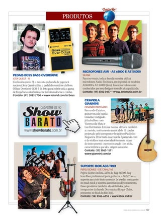PRODUTOS
WWW.MUSICAEMERCADO.COM.BR 167
SUPORTE IBOX AGS TRIO
PEPEU GOMES / DETONAUTAS
Pepeu Gomes utiliza, além do Bag BG300, bag
luxo Ibox profissional para guitarra, o AGS Trio —
suporte para três instrumentos de cordas com apoio
no read stock e sistema automático de travamento.
Esses produtos também são utilizados pelos
integrantes da banda Detonautas Roque Clube,
presentes no Rock In Rio 2011.
Contato: (14) 3366-6355 • www.ibox.ind.br
MICROFONES AMI - AE 61000 E AE 54000
SKANK
Para os vocais, toda a banda mineira utiliza
microfones Audio Technica, em especial os modelos
AE61000 e AE 54000 (foto). Esses microfones são
conhecidos por seu design e som de alta qualidade.
Contato: (11) 4702-0177 • www.amimusic.com.br
PEDAIS BOSS BASS OVERDRIVE
JOTA QUEST - PJ
Conhecido como PJ, o baixista da banda de pop rock
nacional Jota Quest utiliza o pedal de overdrive da Boss.
O Bass Overdrive ODB-3 foi feito para cobrir toda a gama
de frequências dos baixos, incluindo os de cinco cordas.
Contato: (11) 3087-7700 • www.roland.com.br/boss
CRAVIOLA
GIANNINI
CIDADÃO INSTIGADO
Fernando Catatau,
guitarrista da banda
Cidadão Instigado,
já trabalhou com
Vanessa da Mata e
Los Hermanos. Em sua banda, ele toca também
a craviola, instrumento musical de 12 cordas
projetado pelo compositor brasileiro Paulinho
Nogueira. O formato da craviola é parecido com
o do violão e sua sonoridade tem um toque
do instrumento cravo misturado com viola,
característica que deu origem ao nome.
Contato: (11) 3065-1571
www.giannini.com.br
MICROFONES AMI - AE 61000 E AE 54000
PEDAIS BOSS BASS OVERDRIVEPEDAIS BOSS BASS OVERDRIVE
Los Hermanos. Em sua banda, ele toca tambémLos Hermanos. Em sua banda, ele toca também
Nogueira. O formato da craviola é parecido com
Los Hermanos. Em sua banda, ele toca tambémLos Hermanos. Em sua banda, ele toca também
Nogueira. O formato da craviola é parecido com
Los Hermanos. Em sua banda, ele toca também
 