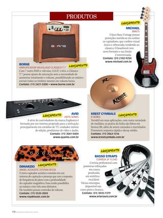 170 WWW.MUSICAEMERCADO.COM.BR
PRODUTOS
MICHAEL
BM675
O Jazz Bass Vintage possui
proteções metálicas em ambos
os captadores, que confere visual
único e rebuscado, tendendo ao
clássico. O headstock tem
novo formato e sua frente
é envernizada.
Contato: (31) 2102-9250
www.michael.com.br
AVID
ARTIS SERIES
A série de controladores da marca Euphonix é
formada por um sistema projetado para a utilização
principalmente em estúdios de TV, unidades móveis
de edição, produtoras de vídeo e áudio.
Contato: (11) 3061-0404
www.quanta.com.br
DIMARZIO
ANGEL ACOUSTIC SYSTEM DP232
Onovocaptadoracústicoconsisteemum
sistemadecaptaçãoepreampqueunearesposta
defrequênciadopiezocomaprofundidade
docaptadormagnético.Essauniãopossibilita
aomúsicocriartrêssonsdistintos.
Ele também possui controles de volume.
Contato: (11) 5535-2003
www.royalmusic.com.br
BORNE
AMPLIFICADOR VALVULADO CLÁSSICO T 7
Com 7 watts RMS e válvulas 12AX7 e 6L6, o Clássico
T 7 possui ajuste de saturação sem a necessidade de
aumentar totalmente o volume, possibilitando ao músico
extrair todos os timbres mesmo em volume baixo.
Contato: (11) 2421-3300 • www.borne.com.br
KREST CYMBALS
R SERIES
Versátil em suas aplicações, com vasta variedade
de medidas, os pratos da linha são feitos em
bronze B8, além de serem usinados e martelados.
Prometem resposta rápida e decay médio.
Contato: (11) 2063-1316
www.krestcymbals.com.br
AMPLIFICADOR VALVULADO CLÁSSICO T 7
MICHAEL
BM675
O Jazz Bass Vintage possui
proteções metálicas em ambos
os captadores, que confere visual
único e rebuscado, tendendo ao
clássico. O headstock tem
MICHAEL
BM675
O Jazz Bass Vintage possui
proteções metálicas em ambos
os captadores, que confere visual
único e rebuscado, tendendo ao
AVID
ARTIS SERIES
A série de controladores da marca Euphonix é
KREST CYMBALS
BASSO STRAPS
CORREIA SF FLUXO
Correia profissional com
ponteiras reforçadas
em couro,
produzida
em sintético
reciclável.
Várias estampas,
disponível nas
cores preto e branco.
Contato: (51) 3035-7379
www.artecouro.com.br
 