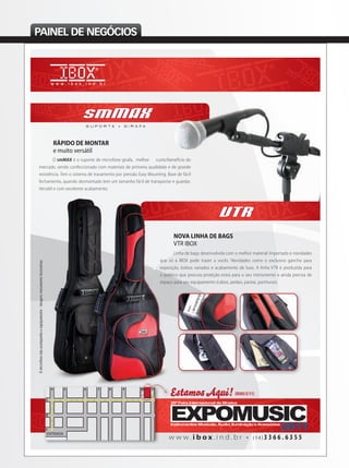 PAINEL DE NEGÓCIOS
smMAX
S U P O R T E • G I R A F A
RÁPIDO DE MONTAR
e muito versátil
NOVA LINHA DE BAGS
VTR IBOX
Linha de bags desenvolvida com o melhor material importado e novidades
que só a IBOX pode trazer a vocês. Novidades como o exclusivo gancho para
exposição, bolsos variados e acabamento de luxo. A linha VTR é produzida para
o público que procura proteção extra para o seu instrumento e ainda precisa de
espaço para seu equipamento (cabos, pedais, pastas, partituras).
VTR
NOVA LINHA DE BAGS
VTR IBOX
Linha de bags desenvolvida com o melhor material importado e novidadesLinha de bags desenvolvida com o melhor material importado e novidades
que só a IBOX pode trazer a vocês. Novidades como o exclusivo gancho paraque só a IBOX pode trazer a vocês. Novidades como o exclusivo gancho para
exposição, bolsos variados e acabamento de luxo. A linha VTR é produzida para
o público que procura proteção extra para o seu instrumento e ainda precisa deo público que procura proteção extra para o seu instrumento e ainda precisa de
espaço para seu equipamento (cabos, pedais, pastas, partituras).
O smMAX é o suporte de microfone girafa, melhor custo/benefício do
mercado, sendo confeccionado com materiais de primeira qualidade e de grande
resistência. Tem o sistema de travamento por pressão Easy Mounting. Base de fácil
fechamento, quando desmontado tem um tamanho fácil de transportar e guardar.
Versátil e com excelente acabamento.
Estamos Aqui!(RUAS E/11)
Omicrofonenãoacompanhaoequipamento-imagensmeramenteilustrativas
w w w . i b o x . i n d . b r • ( 1 4 ) 3 3 6 6 . 6 3 5 5
E
4 5 6 7 8 9 10 11
D
C
anuncio_ibox_musica e mercado.indd 1 09/08/2011 10:36:58
 