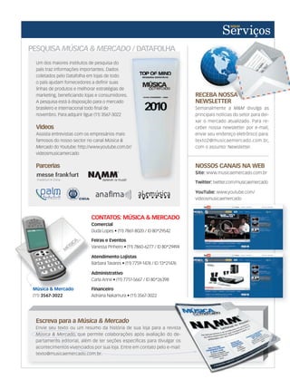 PESQUISA MÚSICA  MERCADO / DATAFOLHA
Um dos maiores institutos de pesquisa do
país traz informações importantes. Dados
coletados pelo Datafolha em lojas de todo
o país ajudam fornecedores a definir suas
linhas de produtos e melhorar estratégias de
marketing, beneficiando lojas e consumidores.
A pesquisa está à disposição para o mercado
brasileiro e internacional todo final de
novembro. Para adquirir ligue (11) 3567-3022
Videos
Assista entrevistas com os empresários mais
famosos do nosso sector no canal Música 
Mercado do Youtube: http://www.youtube.com.br/
videosmusicamercado
Parcerias
Escreva para a Música  Mercado
Envie seu texto ou um resumo da história de sua loja para a revista
Música  Mercado, que permite colaborações após avaliação do de-
partamento editorial, além de ter seções específicas para divulgar os
acontecimentos vivenciados por sua loja. Entre em contato pelo e-mail:
texto@musicaemercado.com.br.
Música  Mercado, que permite colaborações após avaliação do de
partamento editorial, além de ter seções específicas para divulgar os
acontecimentos vivenciados por sua loja. Entre em contato pelo e-mail:
texto@musicaemercado.com.br.
Envie seu texto ou um resumo da história de sua loja para a revista
, que permite colaborações após avaliação do de-
partamento editorial, além de ter seções específicas para divulgar os
acontecimentos vivenciados por sua loja. Entre em contato pelo e-mail:
RECEBA NOSSA
NEWSLETTER
Semanalmente a MM divulga as
principais notícias do setor para dei-
xar o mercado atualizado. Para re-
ceber nossa newsletter por e-mail,
envie seu endereço eletrônico para:
texto2@musicaemercado.com.br,
com o assunto: Newsletter.
RECEBA NOSSA
NEWSLETTER
NOSSOS CANAIS NA WEB
Site: www.musicaemercado.com.br
Twitter: twitter.com/musicaemercado
YouTube: www.youtube.com/
videosmusicaemercado
CONTATOS: MÚSICA  MERCADO
Comercial
Duda Lopes • (11) 7861-8020 / ID 80*29542
Feiras e Eventos
Vanessa Pinheiro • (11) 7860-6277 / ID 80*29494
Atendimento Lojistas
Bárbara Tavares • (11) 7759-1474 / ID 13*21476
Administrativo
Carla Anne • (11) 7717-5667 / ID 80*26398
Financeiro
Adriana Nakamura • (11) 3567-3022
Comercial
Vanessa Pinheiro • (11) 7860-6277 / ID 80*29494
Atendimento Lojistas
Administrativo
Carla Anne • (11) 7717-5667 / ID 80*26398
Música  Mercado
(11) 3567-3022
do Youtube: http://www.youtube.com.br/
 