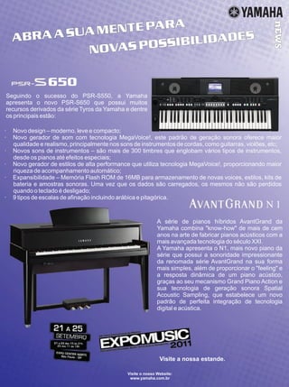 ABRAASUAMENTEPARA
NOVASPOSSIBILIDADES
nEWS
Visite a nossa estande.
Visite o nosso Website:
www.yamaha.com.br
A série de pianos híbridos AvantGrand da
Yamaha combina know-how de mais de cem
anos na arte de fabricar pianos acústicos com a
mais avançada tecnologia do século XXI.
A Yamaha apresenta o N1, mais novo piano da
série que possui a sonoridade impressionante
da renomada série AvantGrand na sua forma
mais simples, além de proporcionar o feeling e
a resposta dinâmica de um piano acústico,
graças ao seu mecanismo Grand Piano Action e
sua tecnologia de geração sonora Spatial
Acoustic Sampling, que estabelece um novo
padrão de perfeita integração de tecnologia
digital e acústica.
650
Seguindo o sucesso do PSR-S550, a Yamaha
apresenta o novo PSR-S650 que possui muitos
recursos derivados da série Tyros da Yamaha e dentre
os principais estão:
· Novo design – moderno, leve e compacto;
· Novo gerador de som com tecnologia MegaVoice!, este padrão de geração sonora oferece maior
qualidade e realismo, principalmente nos sons de instrumentos de cordas, como guitarras, violões, etc;
· Novos sons de instrumentos – são mais de 300 timbres que englobam vários tipos de instrumentos,
desde os pianos até efeitos especiais;
· Novo gerador de estilos de alta performance que utiliza tecnologia MegaVoice!, proporcionando maior
riqueza de acompanhamento automático;
· Expansibilidade – Memória Flash ROM de 16MB para armazenamento de novas voices, estilos, kits de
bateria e amostras sonoras. Uma vez que os dados são carregados, os mesmos não são perdidos
quando o teclado é desligado;
· 9 tipos de escalas de afinação incluindo arábica e pitagórica.
N 1
ABRAASUAMENTEPARA
NOVASPOSSIBILIDADES
nEWS
Visite a nossa estande.
Visite o nosso Website:
www.yamaha.com.br
A série de pianos híbridos AvantGrand da
Yamaha combina know-how de mais de cem
anos na arte de fabricar pianos acústicos com a
mais avançada tecnologia do século XXI.
A Yamaha apresenta o N1, mais novo piano da
série que possui a sonoridade impressionante
da renomada série AvantGrand na sua forma
mais simples, além de proporcionar o feeling e
a resposta dinâmica de um piano acústico,
graças ao seu mecanismo Grand Piano Action e
sua tecnologia de geração sonora Spatial
Acoustic Sampling, que estabelece um novo
padrão de perfeita integração de tecnologia
digital e acústica.
650
Seguindo o sucesso do PSR-S550, a Yamaha
apresenta o novo PSR-S650 que possui muitos
recursos derivados da série Tyros da Yamaha e dentre
os principais estão:
· Novo design – moderno, leve e compacto;
· Novo gerador de som com tecnologia MegaVoice!, este padrão de geração sonora oferece maior
qualidade e realismo, principalmente nos sons de instrumentos de cordas, como guitarras, violões, etc;
· Novos sons de instrumentos – são mais de 300 timbres que englobam vários tipos de instrumentos,
desde os pianos até efeitos especiais;
· Novo gerador de estilos de alta performance que utiliza tecnologia MegaVoice!, proporcionando maior
riqueza de acompanhamento automático;
· Expansibilidade – Memória Flash ROM de 16MB para armazenamento de novas voices, estilos, kits de
bateria e amostras sonoras. Uma vez que os dados são carregados, os mesmos não são perdidos
quando o teclado é desligado;
· 9 tipos de escalas de afinação incluindo arábica e pitagórica.
N 1
 