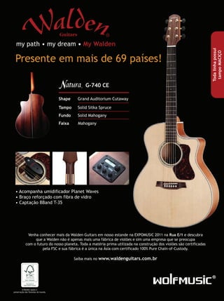 Presente em mais de 69 países!
my path • my dream • My Walden
G-740 CE
Shape Grand Auditorium Cutaway
Tampo Solid Sitka Spruce
Fundo Solid Mahogany
Faixa Mahogany
• Acompanha umidificador Planet Waves
• Braço reforçado com fibra de vidro
• Captação BBand T-35
Venha conhecer mais da Walden Guitars em nosso estande na EXPOMUSIC 2011 na Rua E/1 e descubra
que a Walden não é apenas mais uma fábrica de violões e sim uma empresa que se preocupa
com o futuro do nosso planeta. Toda a matéria prima utilizada na construção dos violões são certificadas
pela FSC e sua fábrica é a única na Ásia com certificado 100% Pure Chain-of-Custody.
Saíba mais no www.waldenguitars.com.br
A Walden apoia a
preservação das florestas do mundo.
Todalinhapossui
tampoMACIÇO
 