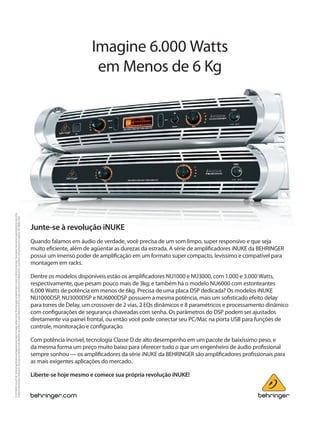 Imagine 6.000 Watts
em Menos de 6 Kg
Junte-se à revolução iNUKE
Quando falamos em áudio de verdade, você precisa de um som limpo, super responsivo e que seja
muito eficiente, além de agüentar as durezas da estrada. A série de amplificadores iNUKE da BEHRINGER
possui um imenso poder de amplificação em um formato super compacto, levíssimo e compatível para
montagem em racks.
Dentre os modelos disponíveis estão os amplificadores NU1000 e NU3000, com 1.000 e 3.000 Watts,
respectivamente, que pesam pouco mais de 3kg; e também há o modelo NU6000 com estonteantes
6.000 Watts de potência em menos de 6kg. Precisa de uma placa DSP dedicada? Os modelos iNUKE
NU1000DSP, NU3000DSP e NU6000DSP possuem a mesma potência, mais um sofisticado efeito delay
para torres de Delay, um crossover de 2 vias, 2 EQs dinâmicos e 8 paramétricos e processamento dinâmico
com configurações de segurança chaveadas com senha. Os parâmetros do DSP podem ser ajustados
diretamente via painel frontal, ou então você pode conectar seu PC/Mac na porta USB para funções de
controle, monitoração e configuração.
Com potência incrível, tecnologia Classe D de alto desempenho em um pacote de baixíssimo peso, e
da mesma forma um preço muito baixo para oferecer tudo o que um engenheiro de áudio profissional
sempre sonhou — os amplificadores da série iNUKE da BEHRINGER são amplificadores profissionais para
as mais exigentes aplicações do mercado.
Liberte-se hoje mesmo e comece sua própria revolução iNUKE!
©2011MUSICGroupIPLtd.Technicalspeciﬁcationsandappearancearesubjecttochangewithoutnotice.Theinformationcontainedhereiniscorrectatthetimeofprinting.Thesedeviceshavenotbeenauthorizedbytherulesofthe
FederalCommunicationsCommission.Theymaynot,andmaynotbe,oﬀeredforsaleorlease,orsoldorleasedinthe50U.S.states,theDistrictofColumbiaandU.S.possessions,untilauthorizationisobtained.985-90000-01481
 
