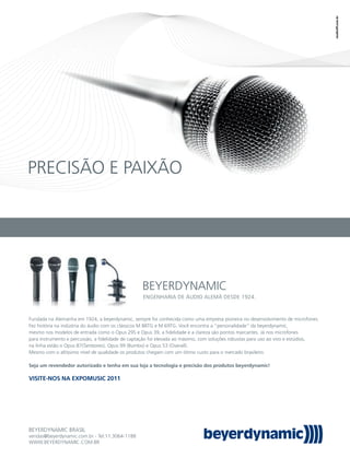 PRECISÃO E PAIXÃO
BEYERDYNAMIC
BEYERDYNAMIC BRASIL
vendas@beyerdynamic.com.br - Tel:11.3064-1188
WWW.BEYERDYNAMIC.COM.BR
Fundada na Alemanha em 1924, a beyerdynamic, sempre foi conhecida como uma empresa pioneira no desenvolvimento de microfones.
Fez história na indústria do áudio com os clássicos M 88TG e M 69TG. Você encontra a “personalidade” da beyerdynamic,
mesmo nos modelos de entrada como o Opus 29S e Opus 39, a ﬁdelidade e a clareza são pontos marcantes. Já nos microfones
para instrumento e percussão, a ﬁdelidade de captação foi elevada ao máximo, com soluções robustas para uso ao vivo e estúdios,
na linha estão o Opus 87(Tambores), Opus 99 (Bumbo) e Opus 53 (Overall).
Mesmo com o altíssimo nível de qualidade os produtos chegam com um ótimo custo para o mercado brasileiro.
Seja um revendedor autorizado e tenha em sua loja a tecnologia e precisão dos produtos beyerdynamic!
VISITE-NOS NA EXPOMUSIC 2011
ENGENHARIA DE ÁUDIO ALEMÃ DESDE 1924.
 