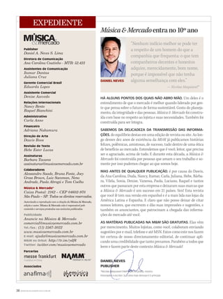 HÁ ALGUNS PONTOS DOS QUAIS NÃO ABRO MÃO. Um deles é o
entendimento de que o mercado é melhor quando liderado por gen-
te que pensa sobre o futuro de forma sustentável. Gosto do planeja-
mento, da integridade e das pessoas. Música & Mercado foi constru-
ída com base no respeito ao lojista e suas necessidades. Também foi
construída para ser íntegra.
SABEMOS DA DELICADEZA DA TRANSMISSÃO DAS INFORMA-
ÇÕES, do equilíbrio destas em uma edição de revista ou site. Ao lon-
go desses dez anos de existência da M&M já publicamos histórias
felizes, polêmicas, amistosas, de sucesso, tudo dentro de uma ótica
de benefício ao mercado. Entendemos que é você, leitor, que precisa
ser o agraciado, acima de tudo. E durante esta década, a Música &
Mercado foi construída por pessoas que amam o seu trabalho e so-
mente por isso pudemos chegar ao que somos hoje.
MAS ANTES DE QUALQUER PUBLICAÇÃO, é por causa do Dawis,
da Ana Carolina, Duda, Nancy, Itamar, Carla, Juliana, Hebe, Bárba-
ra, Vilela, Sonia, Denise, Vanessa, Paola, Luciano, Raquel e tantos
outros que passaram por esta empresa e deixaram suas marcas que
a Música & Mercado é um sucesso em 21 países. Sim! Esta revista
que você lê tem sua versão em espanhol e é a mais lida nas lojas da
América Latina e Espanha. E claro que não posso deixar de citar
nossos leitores, que escrevem e dão suas impressões e sugestões, e
também os anunciantes, que patrocinam a chegada das informa-
ções do mercado até você.
AS MATÉRIAS PUBLICADAS NA M&M SÃO GRATUITAS. Elas vêm
por merecimento. Muitos lojistas, como você, colaboram enviando
sugestões por e-mail, telefone e até MSN. Fatos como este nos fazem
ter certeza de nosso direcionamento editorial, de continuar apli-
cando uma credibilidade que tanto prezamos. Parabéns a todos que
leem e fazem parte deste contextoleem e fazem parte deste contexto Música & Mercado!
DANIEL NEVESDANIEL NEVES
PUBLISHERPUBLISHER
*Nicolau Maquiavel (1469-1527) foi poeta, músico,*Nicolau Maquiavel (1469-1527) foi poeta, músico,
historiador e escritor. Sua obra mais famosa éhistoriador e escritor. Sua obra mais famosa é O príncipe.
38 WWW.MUSICAEMERCADO.COM.BR
Música&Mercadoentrano10ºano
“Nenhum indício melhor se pode ter
a respeito de um homem do que a
companhia que frequenta: o que tem
companheiros decentes e honestos
adquire, merecidamente, bom nome,
porque é impossível que não tenha
alguma semelhança com eles.”
— Nicolau Maquiavel*
Publisher
Daniel A. Neves S. Lima
Diretora de Comunicação
Ana Carolina Coutinho - MTB: 52.423
Assistentes de Comunicação
Itamar Dantas
Juliana Cruz
Gerente Comercial Brasil
Eduarda Lopes
Assistente Comercial
Denise Azevedo
Relações Internacionais
Nancy Bento
Raquel Bianchini
Administrativo
Carla Anne
Financeiro
Adriana Nakamura
Direção de Arte
Dawis Roos
Revisão de Texto
Hebe Ester Lucas
Assinaturas
Barbara Tavares
assinaturas@musicaemercado.com.br
Colaboradores
Alessandro Saade, Bruna Fonte, Joey
Gross Brown, Luiz Sacoman, Neno
Andrade, Paola Abregú e Tom Coelho
Música & Mercado®
Caixa Postal: 2162 – CEP 04602-970
São Paulo – SP. Todos os direitos reservados.
Autorizada a reprodução com a citação da Música & Mercado,Música & Mercado,Música & Mercado
edição e autor. Música & Mercado não é responsável peloMúsica & Mercado não é responsável peloMúsica & Mercado
conteúdo e serviços prestados nos anúncios publicados.
Publicidade
Anuncie na Música & Mercado
comercial@musicaemercado.com.br
Tel./fax.: (11) 3567-3022
www.musicaemercado.com.br
E-mail: ajuda@musicaemercado.com.br
M&M no Orkut: http://tr.im/ydf6
Twitter: twitter.com/musicaemercado
Parcerias
Associados
EXPEDIENTE
Frankfurt • China
DANIEL NEVES
 