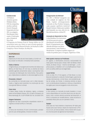 WWW.MUSICAEMERCADO.COM.BR 41
Condecorado
AD’Addario
anunciouqueJim
D’Addario(foto),
CEOdacompanhia,
recebeuoprêmio
Ernst&Youngde
EmpresáriodoAno
2011,nacategoria
Distribuição,Fabri-
caçãoeConstrução,
paraoEstadode
NovaYork.
RAPIDINHAS
Sem dor
Depois de um início de ano mais isolado, a Condor vol-
tou a atuar no mercado. A empresa trará surpresas.
Visita à fabrica
A Tagima lançou um programa de incentivo de visitas à sua
fábrica, em São Paulo, SP. Com isso, os clientes da marca
poderão agendar previamente visitas e acompanhar todo
o processo de fabricação dos instrumentos. Para partici-
par, o lojista deve se cadastrar no site www.tagima.com.br.
Prevendo o futuro?
Na contramão do mercado atual, com o dólar desvalo-
rizado, a Tagima está investindo na construção de uma
nova grande fábrica no Brasil.
Casa nova
A Basso Straps mudou de endereço. Agora, a empresa
opera na Rua Epitácio Pessoa, 255, no bairro Primavera, em
Novo Hamburgo, RS. O CEP é 93340-120. Tel.: (51) 3035-7379.
Viagem fantasma
Dirigentes de duas corporações respeitáveis vieram in-
cógnitos ao Brasil veriﬁcar o mercado.
JTS
A marca de microfones JTS tem comemorado a amplia-
ção de suas vendas globais, inclusive no Brasil.
Inaugurações da Michael
Em 2011 a Michael inaugurou sua
nova unidade de negócios em São
Paulo, Capital, estrategicamente
montada na Rua Teodoro Sampaio,
onde assume a gerência comercial
Daniel Calister.Afabricantetambém
está lançando sua nova série de vio-
lõeseletroacústicos,alinhaDT.
Inovação já disponível no País
A distribuidora Um Instrumen-
tos fechou parceria para a
distribuição do JamHub no
Brasil. O equipamento vem
obtendo destaque nas feiras
internacionais, como Namm e
Musikmesse. A empresa também negocia as
vendas do produto para o Uruguai, Argentina e Chile.
Mais quatro marcas na ProShows
Em agosto, a distribuidora anunciou exclusividade de
mais quatro marcas para o Brasil. Além de Midas e Klark
Teknik, do Music Group – mesmo da Behringer –, a em-
presa passou a trabalhar com os ampliﬁcadores Power-
soft e as talhas elétricas da Stagemaker.
Laços fortes
Entre os dias 10 e 13 de agosto, a Pride Music e a Izzo
Musical receberam a visita de Charlie Rogers, gerente de
vendas internacional, e Andy Rossi, vice-presidente glo-
bal de vendas, da Fender. A empresa estreita os laços
com os distribuidores brasileiros e reforça a importância
da região para marcas da gigante norte-americana.
Foco em áudio
A SXA estreou no mercado de áudio brasileiro. A nova
marca disponibiliza em sua linha atual cerca de dez pro-
dutos, mas o número deverá aumentar até dezembro. A
linha é composta por ampliﬁcadores, caixas acústicas e
arandelas feitas para uso em paredes e tetos.
Equipo
Está cada vez mais evidente o tratamento VIP dado pela
Equipo para suas marcas. Depois de reposicionar a Pho-
nic e a Cort, as marcas Sabian, Tama e Ibanez têm ocupa-
do uma boa parte da agenda da importadora.
Daniel Calister.Afabricantetambém
onde assume a gerência comercial
Inovação já disponível no País
A distribuidora Um Instrumen-
distribuição do JamHub no
Brasil. O equipamento vem
obtendo destaque nas feiras
internacionais, como Namm e
Musikmesse. A empresa também negocia asMusikmesse. A empresa também negocia as
Inovação já disponível no País
A distribuidora Um Instrumen-
internacionais, como Namm e
O Programa de Prêmios Ernst & Young celebra seu 25º
aniversário neste ano. Entre os mais recentes ganhado-
res do prêmio estão Howard Schultz, da Starbucks Coffee
Company e Pierre Omidyar, da eBay Inc.
Jim D’Addario: empresário do ano
 