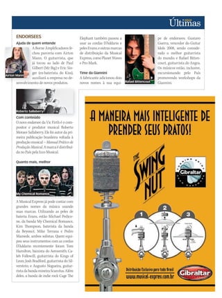 Airton Mann
ENDORSEES
Ajuda de quem entende
A Borne Amplificadores fe-
chou parceria com Airton
Mann. O guitarrista, que
já tocou ao lado de Paul
Gilbert (Mr Big) e Eric Sin-
ger (ex-baterista do Kiss),
auxiliará a empresa no de-
senvolvimento de novos produtos.
Com conteúdo
O novo endorsee da Vic Firth é o com-
positor e produtor musical Roberto
Moraes Sallaberry. Ele foi autor da pri-
meira publicação brasileira voltada à
produção musical – Manual Prático de
ProduçãoMusical.Amarcaédistribuí-
da no País pela Izzo Musical.
Quanto mais, melhor
A Musical Express já pode contar com
grandes nomes da música usando
suas marcas. Utilizando as peles de
bateria Evans, estão Michael Pedico-
ne, da banda My Chemical Romance,
Kim Thompson, baterista da banda
da Beyoncé, Mike Terrana e Pedro
Mamede, ambos solistas. Quem equi-
pou seus instrumentos com as cordas
D’Addario recentemente foram Tom
Hamilton, baixista do Aerosmith; Ca-
leb Followill, guitarrista do Kings of
Leon; Josh Bradford, guitarrista do Sil-
verstein; e Augusto Nogueira, guitar-
ristadabandamineiraScarcéus.Além
deles, a banda de indie rock Cage The
Elephant também passou a
usar as cordas D’Addario e
pelesEvans,eoutrasmarcas
de distribuição da Musical
Express,comoPlanetWaves
e Pro-Mark.
Time da Giannini
A fabricante adicionou dois
novos nomes à sua equi-
pe de endorsees: Gustavo
Guerra, vencedor do Guitar
Idols 2008, sendo conside-
rado o melhor guitarrista
do mundo; e Rafael Bitten-
court, guitarrista do Angra.
Os músicos estão, inclusive,
excursionando pelo País
promovendo workshops da
Giannini.
Ajuda de quem entende
A Borne Amplificadores fe-
chou parceria com Airton
Mann. O guitarrista, que
já tocou ao lado de Paul
Gilbert (Mr Big) e Eric Sin-
ger (ex-baterista do Kiss),
auxiliará a empresa no de-
senvolvimento de novos produtos.
Com conteúdo
Quanto mais, melhor
A Musical Express já pode contar com
pe de endorsees: Gustavo
Guerra, vencedor do Guitar
Idols 2008, sendo conside-
rado o melhor guitarrista
do mundo; e Rafael Bitten-
court, guitarrista do Angra.
Os músicos estão, inclusive,
excursionando pelo País
promovendo workshops da
Giannini.
Roberto Sallaberry
Airton Mann
Rafael Bittencout
My Chemical Romance
 