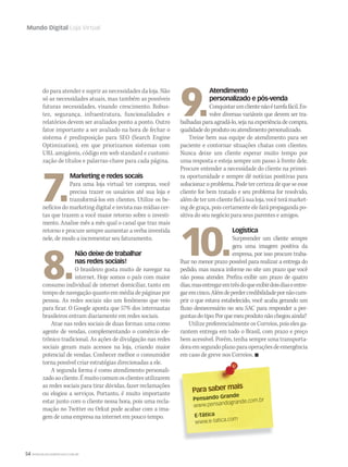 54 WWW.MUSICAEMERCADO.COM.BR
Mundo Digital Loja Virtual
Para saber mais
Pensando Grande
www.pensandogrande.com.br
E-Tática
www.e-tatica.com
do para atender e suprir as necessidades da loja. Não
só as necessidades atuais, mas também as possíveis
futuras necessidades, visando crescimento. Robus-
tez, segurança, infraestrutura, funcionalidades e
relatórios devem ser avaliados ponto a ponto. Outro
fator importante a ser avaliado na hora de fechar o
sistema é predisposição para SEO (Search Engine
Optimization), em que priorizamos sistemas com
URL amigáveis, código em web standard e customi-
zação de títulos e palavras-chave para cada página.
7.
Marketing e redes socais
Para uma loja virtual ter compras, você
precisa trazer os usuários até sua loja e
transformá-los em clientes. Utilize os be-
nefícios do marketing digital e invista nas mídias cer-
tas que trazem a você maior retorno sobre o investi-
mento. Analise mês a mês qual o canal que traz mais
retorno e procure sempre aumentar a verba investida
nele, de modo a incrementar seu faturamento.
8.
Não deixe de trabalhar
nas redes sociais!
O brasileiro gosta muito de navegar na
internet. Hoje somos o país com maior
consumo individual de internet domiciliar, tanto em
tempodenavegaçãoquantoemmédiadepáginaspor
pessoa. As redes sociais são um fenômeno que veio
para ficar. O Google aponta que 57% dos internautas
brasileiros entram diariamente em redes sociais.
Atue nas redes sociais de duas formas: uma como
agente de vendas, complementando o comércio ele-
trônico tradicional. As ações de divulgação nas redes
sociais geram mais acessos na loja, criando maior
potencial de vendas. Conhecer melhor o consumidor
torna possível criar estratégias direcionadas a ele.
A segunda forma é como atendimento personali-
zadoaocliente.Émuitocomumosclientesutilizarem
as redes sociais para tirar dúvidas, fazer reclamações
ou elogios a serviços. Portanto, é muito importante
estar junto com o cliente nessa hora, pois uma recla-
mação no Twitter ou Orkut pode acabar com a ima-
gem de uma empresa na internet em pouco tempo.
9.
Atendimento
personalizado e pós-venda
Conquistarumclientenãoétarefafácil.En-
volve diversas variáveis que devem ser tra-
balhadas para agradá-lo, seja na experiência de compra,
qualidadedoprodutoouatendimentopersonalizado.
Treine bem sua equipe de atendimento para ser
paciente e contornar situações chatas com clientes.
Nunca deixe um cliente esperar muito tempo por
uma resposta e esteja sempre um passo à frente dele.
Procure entender a necessidade do cliente na primei-
ra oportunidade e sempre dê notícias positivas para
solucionar o problema. Pode ter certeza de que se esse
cliente for bem tratado e seu problema for resolvido,
alémdeterumclientefielàsualoja,vocêterámarket-
ing de graça, pois certamente ele fará propaganda po-
sitiva do seu negócio para seus parentes e amigos.
10.
Logística
Surpreender um cliente sempre
gera uma imagem positiva da
empresa, por isso procure traba-
lhar no menor prazo possível para realizar a entrega do
pedido, mas nunca informe no site um prazo que você
não possa atender. Prefira exibir um prazo de quatro
dias,masentregaremtrêsdoqueexibirdoisdiaseentre-
garemcinco.Alémdeperdercredibilidadepornãocum-
prir o que estava estabelecido, você acaba gerando um
fluxo desnecessário no seu SAC para responder a per-
guntasdotipo:Porquemeuprodutonãochegouainda?
Utilize preferencialmente os Correios, pois eles ga-
rantem entrega em todo o Brasil, com prazo e preço
bem acessível. Porém, tenha sempre uma transporta-
doraemsegundoplanoparaoperaçõesdeemergência
em caso de greve nos Correios. 
 