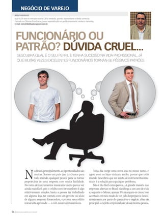 56 WWW.MUSICAEMERCADO.COM.BR
FUNCIONÁRIO OU
PATRÃO? DÚVIDA CRUEL...
atua há 26 anos no mercado musical. Já foi vendedor, gerente, representante e diretor comercial.
Formado em Ciências Econômicas, possui especialização em gestão empresarial, vendas e marketing.
E-mail: neno@distribuidoragvcom.com.br
NENO ANDRADE
NEGÓCIO DE VAREJO
DESCUBRA QUAL É O SEU PERFIL E TENHA SUCESSO NA VIDA PROFISSIONAL, JÁ
QUE MUITAS VEZES EXCELENTES FUNCIONÁRIOS TORNAN-SE PÉSSIMOS PATRÕES
NoBrasil,principalmente,asoportunidadessão
muitas. Somos um país que dá chance para
todo mundo, qualquer pessoa pode se tornar
proprietária de uma empresa com muita facilidade.
No ramo de instrumentos musicais e áudio parece ser
aindamaisfácil,poisocréditocomfornecedoreséalgo
relativamente simples, basta a pessoa ter trabalhado
em alguma loja, ter contato com um gerente ou sócio
de alguma empresa fornecedora, e pronto, seu crédito
inicial está aprovado — e com valores consideráveis.
Todo dia surge uma nova loja no nosso ramo, e
agora com as lojas virtuais, então, parece que todo
mundo descobriu que ser lojista de instrumentos mu-
sicais é a solução para qualquer problema.
Não é tão fácil como parece... A grande maioria das
empresas abertas no Brasil não chega a um ano de vida
e, segundo o Sebrae, apenas 3% alcançam os cinco. Isso
acontece,emmeumododever,pelodespreparoedesco-
nhecimento por parte de quem abre o negócio, além do
principal:oespíritoempreendedordessamesmapessoa.
NoBrasil,principalmente,asoportunidadessão Todo dia surge uma nova loja no nosso ramo, e
 