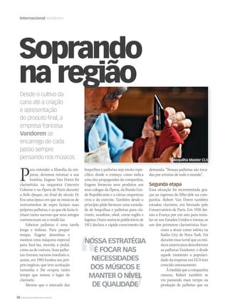58 WWW.MUSICAEMERCADO.COM.BR
Internacional Vandoren
Desde o cultivo da
cana até a criação
e apresentação
do produto ﬁnal, a
empresa francesa
Vandoren se
encarrega de cada
passo sempre
pensando nos músicos
Para entender a filosofia da em-
presa, devemos retomar a sua
história. Eugene Van Doren foi
clarinetista na orquestra Concerts
Colonne e na Ópera de Paris durante
a belle époque, no final do século 19.
Era uma época em que os músicos de
instrumentos de sopro faziam suas
próprias palhetas, e as que ele fazia ti-
nham tanto sucesso que seus amigos
convenceram-no a vendê-las.
Fabricar palhetas é uma tarefa
longa e tediosa. Para poupar
tempo, Eugene desenhou e
montou uma máquina especial
para fazê-las, movida a pedal,
como as de costura. Suas palhe-
tas tiveram sucesso imediato e,
assim, em 1905 fundou seu pró-
prio negócio, que teve aceitação
tamanha e lhe ocupou tanto
tempo que tomou o lugar do
clarinete.
Mesmo que o mercado das
demanda: “Nossas palhetas são toca-
das por artistas de todo o mundo”.
Segunda etapa
Essa situação foi incrementada gra-
ças ao ingresso do filho dele na com-
panhia. Robert Van Doren também
estudou clarinete, era formado pelo
Conservatório de Paris. Em 1928 dei-
xou a França por um ano para insta-
lar-se nos Estados Unidos e tornou-se
um dos primeiros clarinetistas fran-
ceses a atuar como solista na
Radio City de Nova York. Foi
durante essa turnê que os mú-
sicosamericanosdescobriram
as palhetas Vandoren, e desde
aquele momento a populari-
dade da empresa nos EUA tem
crescido imensamente.
Àmedidaqueacompanhia
cresceu, Robert também se
viu passando mais tempo na
produção de palhetas que na
NOSSA ESTRATÉGIA
É FOCAR NAS
NECESSIDADES
DOS MÚSICOS E
MANTER O NÍVEL
DE QUALIDADE
Soprando
na região
boquilhas e palhetas seja muito espe-
cífico, desde o começo, como indica
uma das propagandas da companhia,
Eugene forneceu seus produtos aos
seus colegas da Ópera, da Banda Gar-
de Republicaine e a várias orquestras
civis e do exército. Também desde o
princípio pôde fornecer uma varieda-
de de boquilhas e palhetas para cla-
rinete, saxofone, oboé, corne-inglês e
fagotes. Outro anúncio publicitário de
1912 declara o rápido crescimento da
Boquilha Master CL5
 
