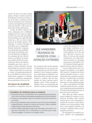 Internacional Vandoren
WWW.MUSICAEMERCADO.COM.BR 59
carreira de artista. Em pouco tempo
passou a dirigir a empresa e perto de
1935adquiriuumlotevazionaRuaLe-
pic, 56, em Paris, o endereço atual da
sede. Foi nessa época que começaram
a vender uma boquilha que ele mesmo
tinha desenvolvido, a 5RV, muito po-
pular entre músicos profissionais.
O filho de Robert, Bernard Van
Doren, abençoado com a habilidade
engenhosa do avô, entrou no negócio
em 1967. Uma nova série de boquilhas
foi desenvolvida sob a supervisão dele,
sendo que a B45, em pouco tempo,
tornou-se tão familiar quanto a 5RV.
Aplicando os mesmos princípios de
manufatura que o antepassado,
Bernard desenvolveu máquinas
mais sofisticadas que possibilita-
ram reduzir enormemente o pro-
cesso de fabricação, multiplican-
do a produção por dez. Além de
conter os escritórios da Vando-
ren,oedifícioemParisfoirecons-
truído para oferecer aos músicos
instalações para teste, salas de
prática e a Espace Partitions, uma loja
especializada em partituras musicais
— agora enriquecida com um site que
as vende, www.partitionsvandoren.fr.
Já na sala Robert Van Doren são rea-
lizadas aulas magistrais e atividades
(concertos, conferências, apresentação
de novas partituras, livros ou CDs).
Um pouco de atualidade
Atualmente, a companhia, cujos do-
NA VANDOREN
OUVIMOS OS
MÚSICOS COM
ATENÇÃO EXTREMA
o mais alto possível. Por exem-
plo, sempre escolhemos a me-
lhor qualidade de vime para as
nossas palhetas: só 5% da cana
que cultivamos tornam-se pa-
lhetas. A cana que não usamos
transforma-se em adubo (ferti-
lizante natural) ou é queimada
para aquecer nossa fábrica”, dis-
seEmmanuelTonnelier,gerente-
-geral da empresa, além de violinista.
A cana, matéria-prima para a fa-
bricação das palhetas, é uma planta
100% natural. A Vandoren não utiliza
nenhum pesticida durante o cresci-
mento dela, nem compostos químicos
durante a transformação no produto
final. As práticas adotadas contri-
buemparaummeioambienteecológi-
co — aliás, a quantidade de CO2 (gás
carbônico) gerada durante a combus-
tão é compensada pela quantidade de
CO2 absorvida pela planta durante os
dois anos de seu crescimento.
Outro dado que reflete a preocu-
pação ecológica da empresa: os fun-
cionários da fábrica usam veículos
elétricos para ir até as plantações, e
também de um ponto a outro dentro
da fábrica, sem causar poluição. Além
disso, usam papelão reciclável ou já
reciclado, e protetores feitos com po-
lipropileno reciclável.
Na embalagem dos produtos, uti-
lizam celofane com polipropileno,
nos já passam pela terceira geração,
é representada em mais de cem paí-
ses, exportando mais de 90% de seus
produtos. O mix é bastante completo,
com ampla opção de boquilhas e pa-
lhetas para música clássica e jazz para
clarinete e saxofone, além de abra-
çadeiras de vários materiais (metal,
algodão, couro). “Nossa principal es-
tratégia é focar nas necessidades dos
músicos e manter o nível de qualidade
Linha de produtos Vandoren
Conselhos da Vandoren para os músicos
 É importante não tocar constantemente com uma palheta que é muito dura ou
muitomole.Issolimitaráascapacidadesdaboquilhaquevocêtenhaescolhido.
 Amoleça as novas palhetas: toque com ela vários minutos por dia antes do
uso normal.
 Faça rotação de palhetas: não se acostume a usar só uma, pois se debilitará
progressivamente e também os músculos da sua boca. Todas as palhetas
usadas posteriormente parecerão muito duras.
 Escolha a palheta adequada ao lugar onde você esteja: uma mole em um
lugar seco, ressonante com ar condicionado, ou uma mais dura em salas
acústicas apagadas, no exterior ou em lugares úmidos.
 