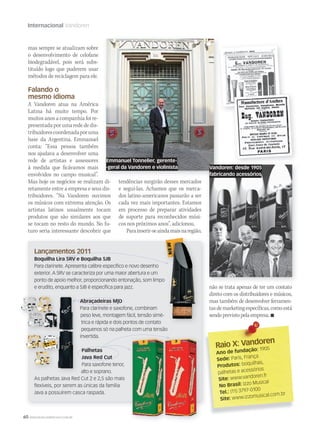 60 WWW.MUSICAEMERCADO.COM.BR
Internacional Vandoren
não se trata apenas de ter um contato
direto com os distribuidores e músicos,
mas também de desenvolver ferramen-
tasdemarketingespecíficas,comoestá
sendoprevistopelaempresa.
mas sempre se atualizam sobre
o desenvolvimento de celofane
biodegradável, pois será subs-
tituído logo que puderem usar
métodos de reciclagem para ele.
Falando o
mesmo idioma
A Vandoren atua na América
Latina há muito tempo. Por
muitos anos a companhia foi re-
presentada por uma rede de dis-
tribuidorescoordenadaporuma
base da Argentina. Emmanuel
conta: “Essa pessoa também
nos ajudava a desenvolver uma
rede de artistas e assessores
à medida que ficávamos mais
envolvidos no campo musical”.
Mas hoje os negócios se realizam di-
retamente entre a empresa e seus dis-
tribuidores. “Na Vandoren ouvimos
os músicos com extrema atenção. Os
artistas latinos usualmente tocam
produtos que são similares aos que
se tocam no resto do mundo. No fu-
turo seria interessante descobrir que
Raio X: Vandoren
Raio X: Vandoren
Ano de fundação: 1905
Sede: Paris, França
Produtos: boquilhas,
palhetas e acessórios
Site: www.vandoren.fr
No Brasil: Izzo Musical
Tel.: (11) 3797-0100
Site: www.izzomusical.com.br
Lançamentos 2011
Boquilha Lira 5RV e Boquilha 5JB
Para clarinete. Apresenta calibre especíﬁco e novo desenho
exterior. A 5RV se caracteriza por uma maior abertura e um
ponto de apoio melhor, proporcionando entonação, som limpo
e erudito, enquanto a 5JB é especíﬁca para jazz.
Abraçadeiras M|O
Para clarinete e saxofone, combinam
peso leve, montagem fácil, tensão simé-
trica e rápida e dois pontos de contato
pequenos só na palheta com uma tensão
invertida.
Palhetas
Java Red Cut
Para saxofone tenor,
alto e soprano.
As palhetas Java Red Cut 2 e 2,5 são mais
ﬂexíveis, por serem as únicas da família
Java a possuírem casca raspada.
tendências surgirão desses mercados
e segui-las. Achamos que os merca-
dos latino-americanos passarão a ser
cada vez mais importantes. Estamos
em processo de preparar atividades
de suporte para reconhecidos músi-
cos nos próximos anos”, adicionou.
Parainserir-seaindamaisnaregião,
ponto de apoio melhor, proporcionando entonação, som limpo
peso leve, montagem fácil, tensão simé-
Emmanuel Tonnelier, gerente-
-geral da Vandoren e violinista Vandoren: desde 1905
fabricando acessórios
 