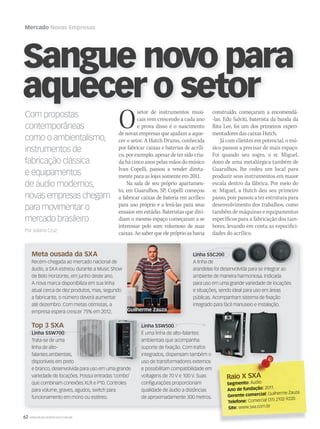 62 WWW.MUSICAEMERCADO.COM.BR
Mercado Novas Empresas
Sangue novo para
aquecer o setor
Osetor de instrumentos musi-
cais vem crescendo a cada ano
e prova disso é o nascimento
de novas empresas que ajudam a aque-
cer o setor. A Hutch Drums, conhecida
por fabricar caixas e baterias de acríli-
co, por exemplo, apesar de ter sido cria-
da há cinco anos pelas mãos do músico
Ivan Copelli, passou a vender direta-
mente para as lojas somente em 2011.
Na sala de seu próprio apartamen-
to, em Guarulhos, SP, Copelli começou
a fabricar caixas de bateria em acrílico
para uso próprio e a levá-las para seus
ensaios em estúdio. Bateristas que divi-
diam o mesmo espaço começaram a se
interessar pelo som volumoso de suas
caixas. Ao saber que ele próprio as havia
construído, começaram a encomendá-
-las. Edu Salviti, baterista da banda da
Rita Lee, foi um dos primeiros experi-
mentadores das caixas Hutch.
Já com clientes em potencial, o mú-
sico passou a precisar de mais espaço.
Foi quando seu sogro, o sr. Miguel,
dono de uma metalúrgica também de
Guarulhos, lhe cedeu um local para
produzir seus instrumentos em maior
escala dentro da fábrica. Por meio do
sr. Miguel, a Hutch deu seu primeiro
passo, pois passou a ter estrutura para
desenvolvimento dos trabalhos, como
também de máquinas e equipamentos
específicos para a fabricação dos tam-
bores, levando em conta as especifici-
dades do acrílico.
Com propostas
contemporâneas
como o ambientalismo,
instrumentos de
fabricação clássica
e equipamentos
de áudio modernos,
novas empresas chegam
para movimentar o
mercado brasileiro
Por Juliana Cruz
Meta ousada da SXA
Recém-chegada ao mercado nacional de
áudio, a SXA estreou durante a Music Show
de Belo Horizonte, em junho deste ano.
A nova marca disponibiliza em sua linha
atual cerca de dez produtos, mas, segundo
a fabricante, o número deverá aumentar
até dezembro. Com metas otimistas, a
empresa espera crescer 75% em 2012.
Top 3 SXA
Linha SSW700
Trata-se de uma
linha de alto-
falantes ambientais,
disponíveis em preto
e branco, desenvolvida para uso em uma grande
variedade de locações. Possui entradas ‘combo’
que combinam conexões XLR e P10. Controles
para volume, graves, agudos, switch para
funcionamento em mono ou estéreo.
Raio X SXARaio X SXA
Segmento: Áudio
Ano de fundação: 2011
Gerente comercial: Guilherme Zauza
Telefone: Comercial (31) 2102-9220
Site: www.sxa.com.br
disponíveis em preto
Linha SSC200
A linha de
arandelas foi desenvolvida para se integrar ao
ambiente de maneira harmoniosa. Indicada
para uso em uma grande variedade de locações
e situações, sendo ideal para uso em áreas
públicas. Acompanham sistema de ﬁxação
integrado para fácil manuseio e instalação.
Linha SSW500
É uma linha de alto-falantes
ambientais que acompanha
suporte de ﬁxação. Com trafos
integrados, dispensam também o
uso de transformadores externos
e possibilitam compatibilidade em
voltagens de 70 V e 100 V. Suas
conﬁgurações proporcionam
qualidade de áudio a distâncias
de aproximadamente 300 metros.
Top 3 SXA
Linha SSW700
Linha SSW500
Linha SSC200
Guilherme Zauza
 