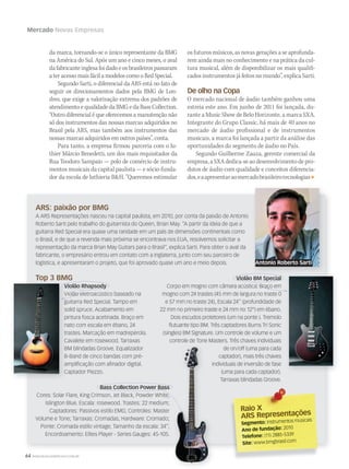 64 WWW.MUSICAEMERCADO.COM.BR
Mercado Novas Empresas
da marca, tornando-se o único representante da BMG
na América do Sul. Após um ano e cinco meses, o aval
dafabricanteinglesafoidadoeosbrasileirospassaram
a ter acesso mais fácil a modelos como o Red Special.
Segundo Sarti, o diferencial da ARS está no fato de
seguir os direcionamentos dados pela BMG de Lon-
dres, que exige a valorização extrema dos padrões de
atendimento e qualidade da BMG e da Bass Collection.
“Outro diferencial é que oferecemos a manutenção não
só dos instrumentos das nossas marcas adquiridos no
Brasil pela ARS, mas também aos instrumentos das
nossas marcas adquiridos em outros países”, conta.
Para tanto, a empresa firmou parceria com o lu-
thier Márcio Benedetti, um dos mais requisitados da
Rua Teodoro Sampaio — polo de comércio de instru-
mentos musicais da capital paulista — e sócio-funda-
dor da escola de luthieria BH. “Queremos estimular
os futuros músicos, as novas gerações a se aprofunda-
rem ainda mais no conhecimento e na prática da cul-
tura musical, além de disponibilizar os mais qualifi-
cados instrumentos já feitos no mundo”, explica Sarti.
De olho na Copa
O mercado nacional de áudio também ganhou uma
estreia este ano. Em junho de 2011 foi lançada, du-
rante a Music Show de Belo Horizonte, a marca SXA.
Integrante do Grupo Classic, há mais de 40 anos no
mercado de áudio profissional e de instrumentos
musicais, a marca foi lançada a partir da análise das
oportunidades do segmento de áudio no País.
Segundo Guilherme Zauza, gerente comercial da
empresa, a SXA dedica-se ao desenvolvimento de pro-
dutos de áudio com qualidade e conceitos diferencia-
dos,eaapresentaraomercadobrasileirotecnologias
ARS: paixão por BMG
A ARS Representações nasceu na capital paulista, em 2010, por conta da paixão de Antonio
Roberto Sarti pelo trabalho do guitarrista do Queen, Brian May. “A partir da ideia de que a
guitarra Red Special era quase uma raridade em um país de dimensões continentais como
o Brasil, e de que a revenda mais próxima se encontrava nos EUA, resolvemos solicitar a
representação da marca Brian May Guitars para o Brasil”, explica Sarti. Para obter o aval da
fabricante, o empresário entrou em contato com a Inglaterra, junto com seu parceiro de
logística, e apresentaram o projeto, que foi aprovado quase um ano e meio depois.
Top 3 BMG
Bass Collection Power Bass
Cores: Solar Flare, King Crimson, Jet Black, Powder White,
Islington Blue. Escala: rosewood. Trastes: 22 medium;
Captadores: Passivos estilo EMG; Controles: Master
Volume e Tone; Tarraxas: Cromadas; Hardware: Cromado;
Ponte: Cromada estilo vintage; Tamanho da escala: 34”;
Encordoamento: Elites Player - Series Gauges: 45-105.
Violão Rhapsody
Violão eletroacústico baseado na
guitarra Red Special. Tampo em
solid spruce. Acabamento em
pintura fosca acetinada. Braço em
nato com escala em ébano, 24
trastes. Marcação em madrepérola.
Cavalete em rosewood. Tarraxas
BM blindadas Groove. Equalizador
B-Band de cinco bandas com pré-
ampliﬁcação com aﬁnador digital.
Captador Piezzo.
Violão BM Special
Corpo em mogno com câmara acústica. Braço em
mogno com 24 trastes (45 mm de largura no traste 0
e 57 mm no traste 24), Escala 24’’ (profundidade de
22 mm no primeiro traste e 24 mm no 12°) em ébano.
Dois escudos protetores (um na ponte ). Tremolo
ﬂutuante tipo BM. Três captadores Burns Tri Sonic
(singles) BM Signature. Um controle de volume e um
controle de Tone Masters. Três chaves individuais
de on/off (uma para cada
captador), mais três chaves
individuais de inversão de fase
(uma para cada captador).
Tarraxas blindadas Groove.
Violão Rhapsody
Top 3 BMG
Violão Rhapsody
Violão eletroacústico baseado na
guitarra Red Special. Tampo em
solid spruce. Acabamento em
pintura fosca acetinada. Braço em
nato com escala em ébano, 24
trastes. Marcação em madrepérola.
Cavalete em rosewood. Tarraxas
BM blindadas Groove. Equalizador
B-Band de cinco bandas com pré-
ampliﬁcação com aﬁnador digital.
Captador Piezzo.
individuais de inversão de fase
Violão RhapsodyViolão Rhapsody
Violão BM Special
Bass Collection Power Bass
Violão eletroacústico baseado na
guitarra Red Special. Tampo em
Corpo em mogno com câmara acústica. Braço em
Cores: Solar Flare, King Crimson, Jet Black, Powder White,
Raio XRaio X
ARS Representações
Segmento: Instrumentos musicais
Ano de fundação: 2010
Telefone: (11) 2885-5339
Site: www.bmgbrasil.com
Antonio Roberto Sarti
 