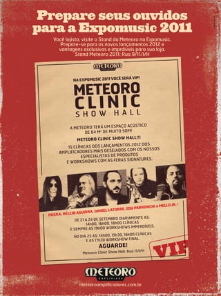 Prepare seus ouvidos
para a Expomusic 2011
NA EXPOMUSIC 2011 VOCÊ SERÁ VIP!
S H O W H A L L
A METEORO TERÁ UM ESPAÇO ACÚSTICO
DE 64 M2
DE MUITO SOM!
METEORO CLINIC SHOW HALL!!!
15 CLÍNICAS DOS LANÇAMENTOS 2012 DOS
AMPLIFICADORES MAIS DESEJADOS COM OS NOSSOS
ESPECIALISTAS DE PRODUTOS
E WORKSHOWS COM AS FERAS SIGNATURES.
DE 21 A 24 DE SETEMBRO DIARIAMENTE AS:
14h00, 16h00, 18h00 CLÍNICAS
E SEMPRE AS 19h00 WORKSHOWS IMPERDÍVEIS.
NO DIA 25 AS: 14h00, 15h30, 16h00 CLÍNICAS
E AS 17h30 WORKSHOW FINAL.
AGUARDE!
Meteoro Clinic Show Hall: Rua 11/I/H
METEORO
CLINIC
FAISKA, HÉLCIO AGUIRRA, DANIEL LATORRE, EDU PARRONCHI e MELLO JR. !
vseis.com.br
Você lojista, visite o Stand da Meteoro na Expomusic.
Prepare-se para os novos lançamentos 2012 e
vantagens exclusivas e imprdiveis para sua loja.
Stand Meteoro 2011: Rua 9/11/I/H
meteoroampliﬁcadores.com.br
Prepare seus ouvidos
para a Expomusic 2011
NA EXPOMUSIC 2011 VOCÊ SERÁ VIP!
S H O W H A L L
A METEORO TERÁ UM ESPAÇO ACÚSTICO
DE 64 M2
DE MUITO SOM!
METEORO CLINIC SHOW HALL!!!
15 CLÍNICAS DOS LANÇAMENTOS 2012 DOS
AMPLIFICADORES MAIS DESEJADOS COM OS NOSSOS
ESPECIALISTAS DE PRODUTOS
E WORKSHOWS COM AS FERAS SIGNATURES.
DE 21 A 24 DE SETEMBRO DIARIAMENTE AS:
14h00, 16h00, 18h00 CLÍNICAS
E SEMPRE AS 19h00 WORKSHOWS IMPERDÍVEIS.
NO DIA 25 AS: 14h00, 15h30, 16h00 CLÍNICAS
E AS 17h30 WORKSHOW FINAL.
AGUARDE!
Meteoro Clinic Show Hall: Rua 11/I/H
METEORO
CLINIC
FAISKA, HÉLCIO AGUIRRA, DANIEL LATORRE, EDU PARRONCHI e MELLO JR. !
vseis.com.br
Você lojista, visite o Stand da Meteoro na Expomusic.
Prepare-se para os novos lançamentos 2012 e
vantagens exclusivas e imprdiveis para sua loja.
Stand Meteoro 2011: Rua 9/11/I/H
Meteoro Clinic Show Hall: Rua 11/I/H
meteoroampliﬁcadores.com.br
 