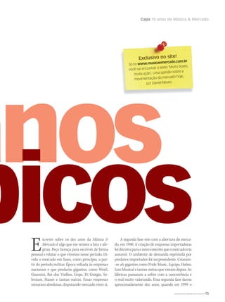 Capa 10 anos de Música  Mercado
WWW.MUSICAEMERCADO.COM.BR 73
Escrever sobre os dez anos da Música 
Mercado é algo que me remete a luta e ale-
grias. Peço licença para escrever de forma
pessoal e relatar o que vivemos nesse período. Di-
vido o mercado em fases, como princípio, a par-
tir do período militar. Época voltada às empresas
nacionais e que produziu gigantes, como Weril,
Giannini, Rei dos Violões, Gope, Di Giorgio, Se-
lenium, Staner e tantas outras. Essas empresas
reinaram absolutas, disputando mercado entre si.
A segunda fase veio com a abertura do merca-
do, em 1990. A criação de empresas importadoras
foidecisivaparaonovoconceitoqueomercadoiria
assumir. O ambiente de demanda reprimida por
produtos importados foi surpreendente. Criaram-
-se ali gigantes como Pride Music, Equipo, Habro,
Izzo Musical e tantas outras que vieram depois. As
fábricas passaram a sofrer com a concorrência e
o real muito valorizado. Essa segunda fase durou
aproximadamente dez anos, quando em 1999 o
Exclusivo no site!Exclusivo no site!
Só no www.musicaemercado.com.br
você vai encontrar o texto ‘Muito boato,
muita ação’. Uma opinião sobre a
movimentação do mercado hoje,
por Daniel Neves.
 